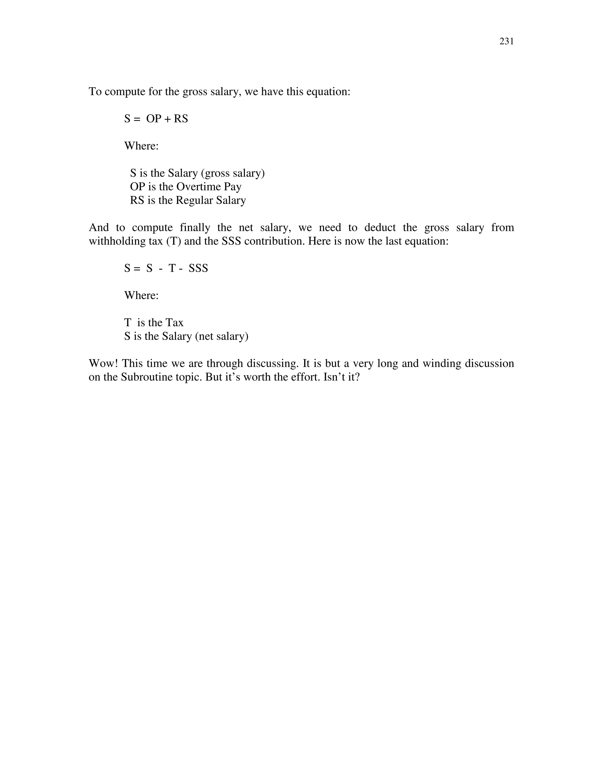 231
To compute for the gross salary, we have this equation:
S = OP + RS
Where:
S is the Salary (gross salary)
OP is the Overtime Pay
RS is the Regular Salary
And to compute finally the net salary, we need to deduct the gross salary from
withholding tax (T) and the SSS contribution. Here is now the last equation:
S = S - T - SSS
Where:
T is the Tax
S is the Salary (net salary)
Wow! This time we are through discussing. It is but a very long and winding discussion
on the Subroutine topic. But it’s worth the effort. Isn’t it?
 