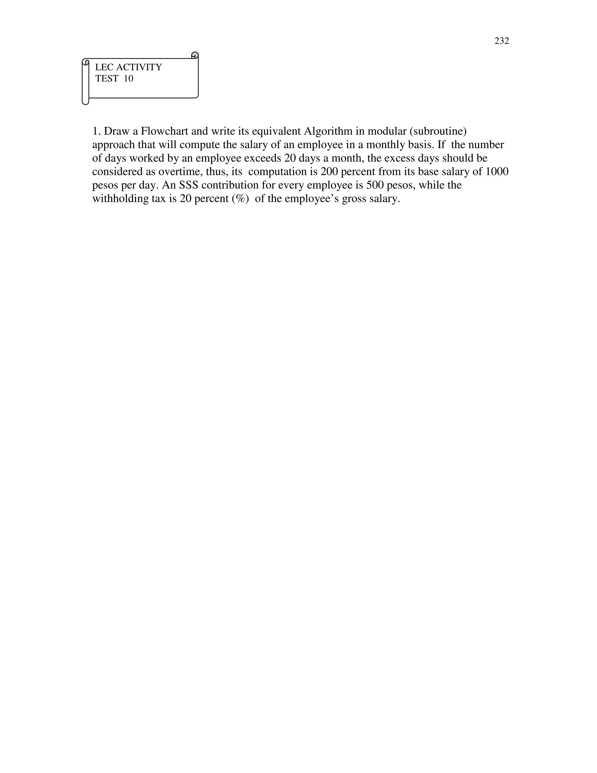232
1. Draw a Flowchart and write its equivalent Algorithm in modular (subroutine)
approach that will compute the salary of an employee in a monthly basis. If the number
of days worked by an employee exceeds 20 days a month, the excess days should be
considered as overtime, thus, its computation is 200 percent from its base salary of 1000
pesos per day. An SSS contribution for every employee is 500 pesos, while the
withholding tax is 20 percent (%) of the employee’s gross salary.
LEC ACTIVITY
TEST 10
 