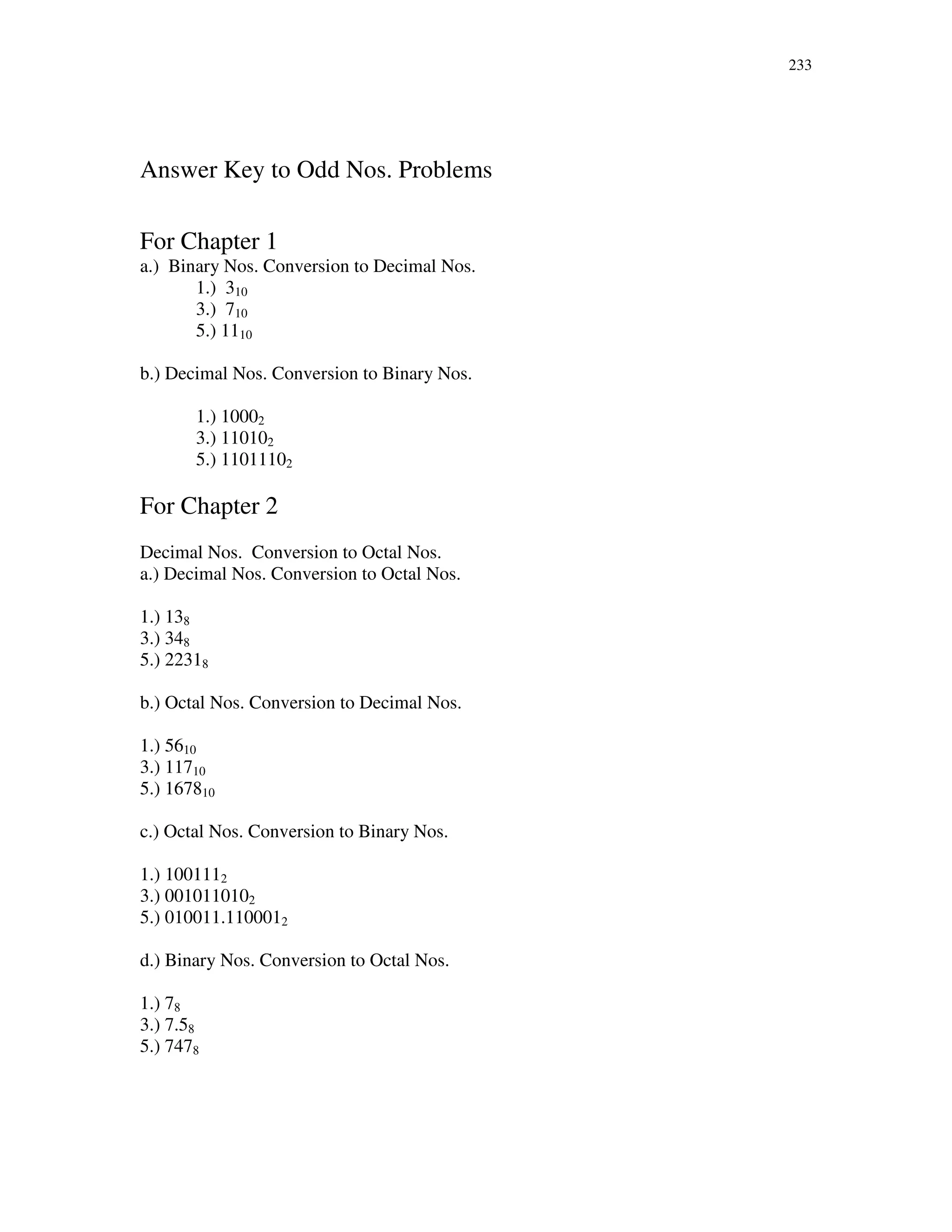 233
Answer Key to Odd Nos. Problems
For Chapter 1
a.) Binary Nos. Conversion to Decimal Nos.
1.) 310
3.) 710
5.) 1110
b.) Decimal Nos. Conversion to Binary Nos.
1.) 10002
3.) 110102
5.) 11011102
For Chapter 2
Decimal Nos. Conversion to Octal Nos.
a.) Decimal Nos. Conversion to Octal Nos.
1.) 138
3.) 348
5.) 22318
b.) Octal Nos. Conversion to Decimal Nos.
1.) 5610
3.) 11710
5.) 167810
c.) Octal Nos. Conversion to Binary Nos.
1.) 1001112
3.) 0010110102
5.) 010011.1100012
d.) Binary Nos. Conversion to Octal Nos.
1.) 78
3.) 7.58
5.) 7478
 
