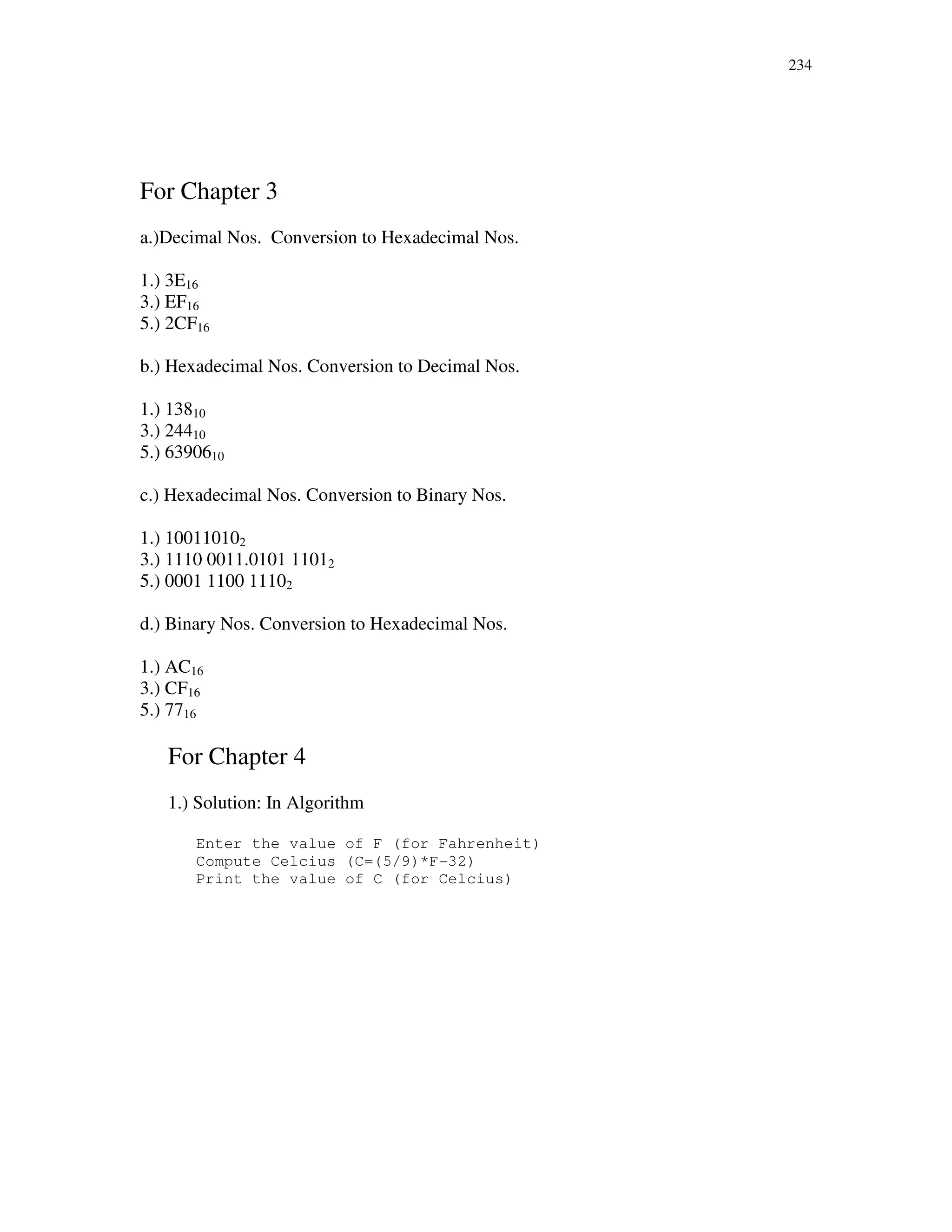 234
For Chapter 3
a.)Decimal Nos. Conversion to Hexadecimal Nos.
1.) 3E16
3.) EF16
5.) 2CF16
b.) Hexadecimal Nos. Conversion to Decimal Nos.
1.) 13810
3.) 24410
5.) 6390610
c.) Hexadecimal Nos. Conversion to Binary Nos.
1.) 100110102
3.) 1110 0011.0101 11012
5.) 0001 1100 11102
d.) Binary Nos. Conversion to Hexadecimal Nos.
1.) AC16
3.) CF16
5.) 7716
For Chapter 4
1.) Solution: In Algorithm
Enter the value of F (for Fahrenheit)
Compute Celcius (C=(5/9)*F-32)
Print the value of C (for Celcius)
 