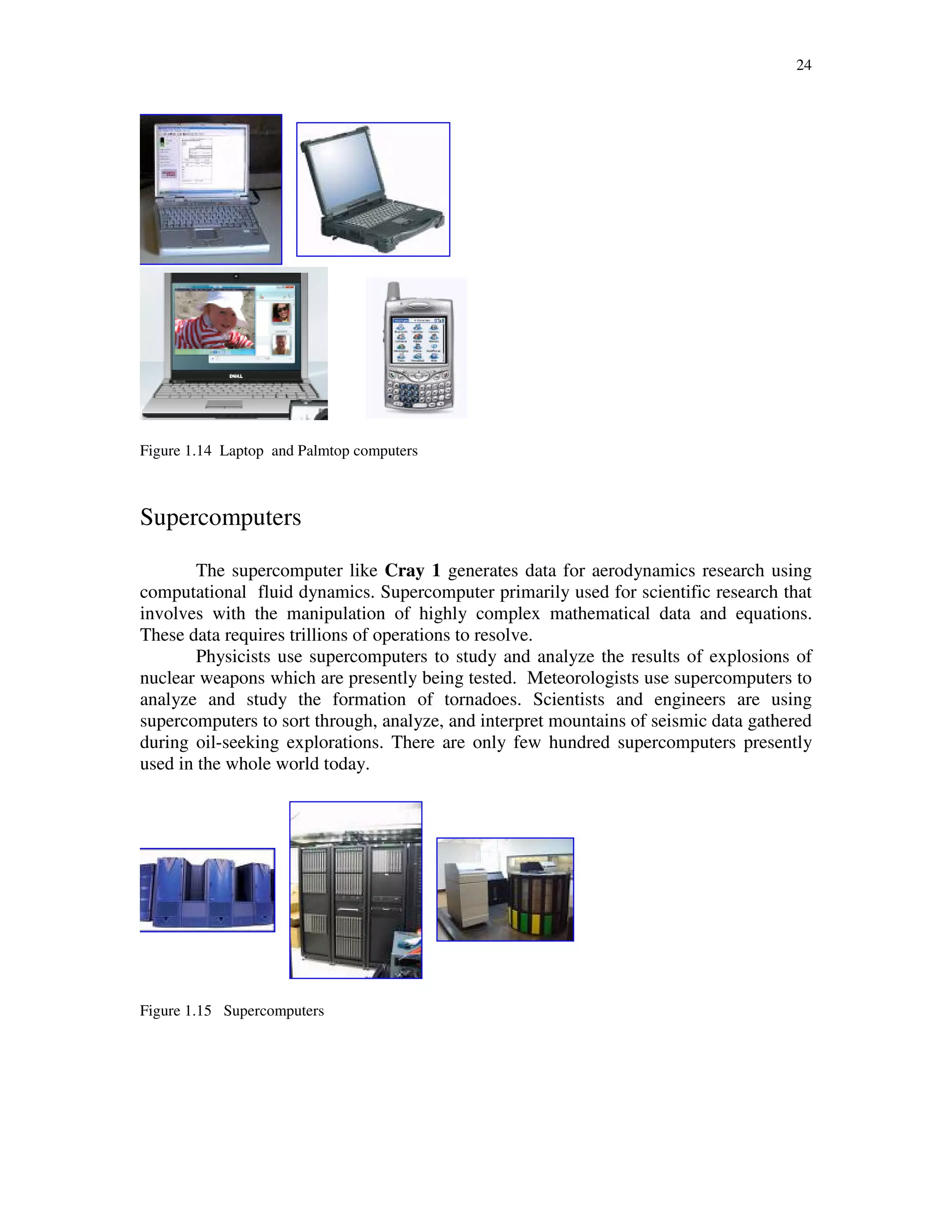 24
Figure 1.14 Laptop and Palmtop computers
Supercomputers
The supercomputer like Cray 1 generates data for aerodynamics research using
computational fluid dynamics. Supercomputer primarily used for scientific research that
involves with the manipulation of highly complex mathematical data and equations.
These data requires trillions of operations to resolve.
Physicists use supercomputers to study and analyze the results of explosions of
nuclear weapons which are presently being tested. Meteorologists use supercomputers to
analyze and study the formation of tornadoes. Scientists and engineers are using
supercomputers to sort through, analyze, and interpret mountains of seismic data gathered
during oil-seeking explorations. There are only few hundred supercomputers presently
used in the whole world today.
Figure 1.15 Supercomputers
 