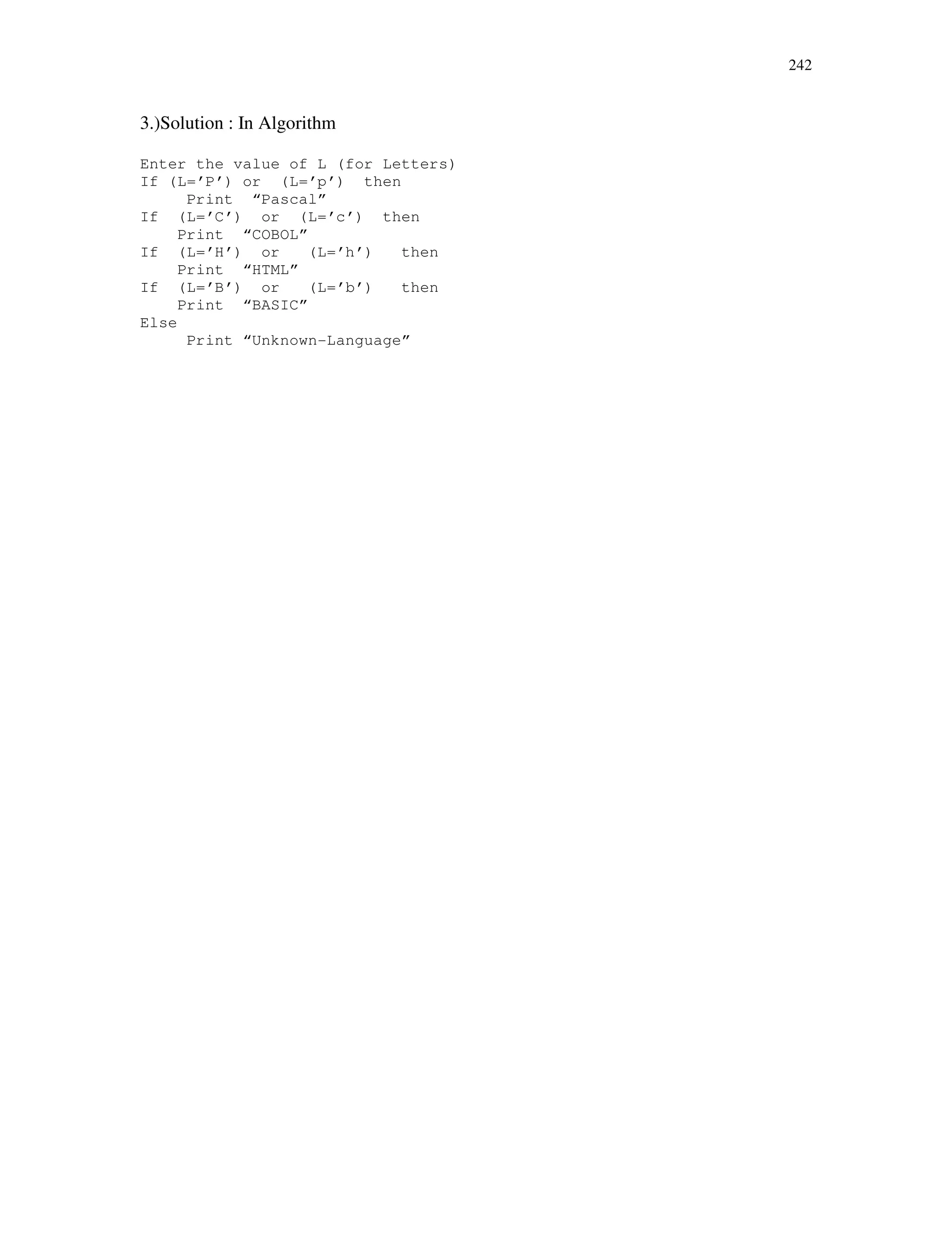 242
3.)Solution : In Algorithm
Enter the value of L (for Letters)
If (L=’P’) or (L=’p’) then
Print “Pascal”
If (L=’C’) or (L=’c’) then
Print “COBOL”
If (L=’H’) or (L=’h’) then
Print “HTML”
If (L=’B’) or (L=’b’) then
Print “BASIC”
Else
Print “Unknown-Language”
 