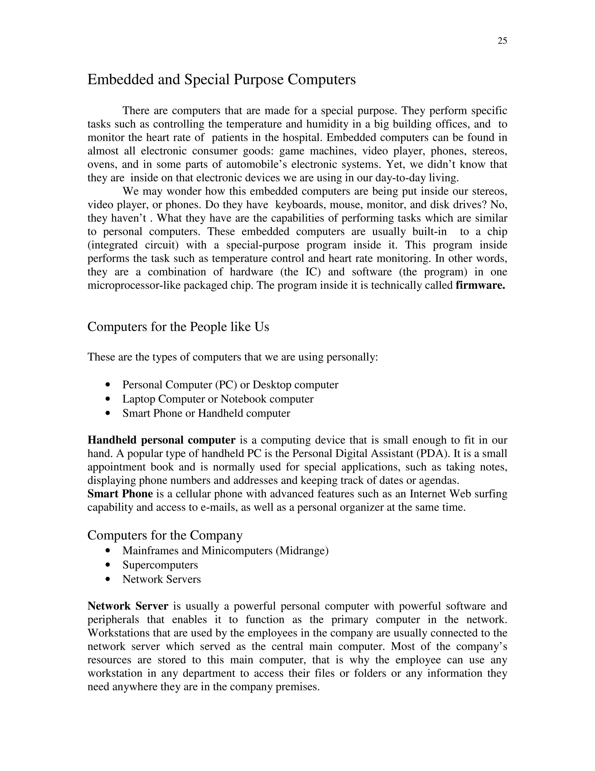25
Embedded and Special Purpose Computers
There are computers that are made for a special purpose. They perform specific
tasks such as controlling the temperature and humidity in a big building offices, and to
monitor the heart rate of patients in the hospital. Embedded computers can be found in
almost all electronic consumer goods: game machines, video player, phones, stereos,
ovens, and in some parts of automobile’s electronic systems. Yet, we didn’t know that
they are inside on that electronic devices we are using in our day-to-day living.
We may wonder how this embedded computers are being put inside our stereos,
video player, or phones. Do they have keyboards, mouse, monitor, and disk drives? No,
they haven’t . What they have are the capabilities of performing tasks which are similar
to personal computers. These embedded computers are usually built-in to a chip
(integrated circuit) with a special-purpose program inside it. This program inside
performs the task such as temperature control and heart rate monitoring. In other words,
they are a combination of hardware (the IC) and software (the program) in one
microprocessor-like packaged chip. The program inside it is technically called firmware.
Computers for the People like Us
These are the types of computers that we are using personally:
• Personal Computer (PC) or Desktop computer
• Laptop Computer or Notebook computer
• Smart Phone or Handheld computer
Handheld personal computer is a computing device that is small enough to fit in our
hand. A popular type of handheld PC is the Personal Digital Assistant (PDA). It is a small
appointment book and is normally used for special applications, such as taking notes,
displaying phone numbers and addresses and keeping track of dates or agendas.
Smart Phone is a cellular phone with advanced features such as an Internet Web surfing
capability and access to e-mails, as well as a personal organizer at the same time.
Computers for the Company
• Mainframes and Minicomputers (Midrange)
• Supercomputers
• Network Servers
Network Server is usually a powerful personal computer with powerful software and
peripherals that enables it to function as the primary computer in the network.
Workstations that are used by the employees in the company are usually connected to the
network server which served as the central main computer. Most of the company’s
resources are stored to this main computer, that is why the employee can use any
workstation in any department to access their files or folders or any information they
need anywhere they are in the company premises.
 