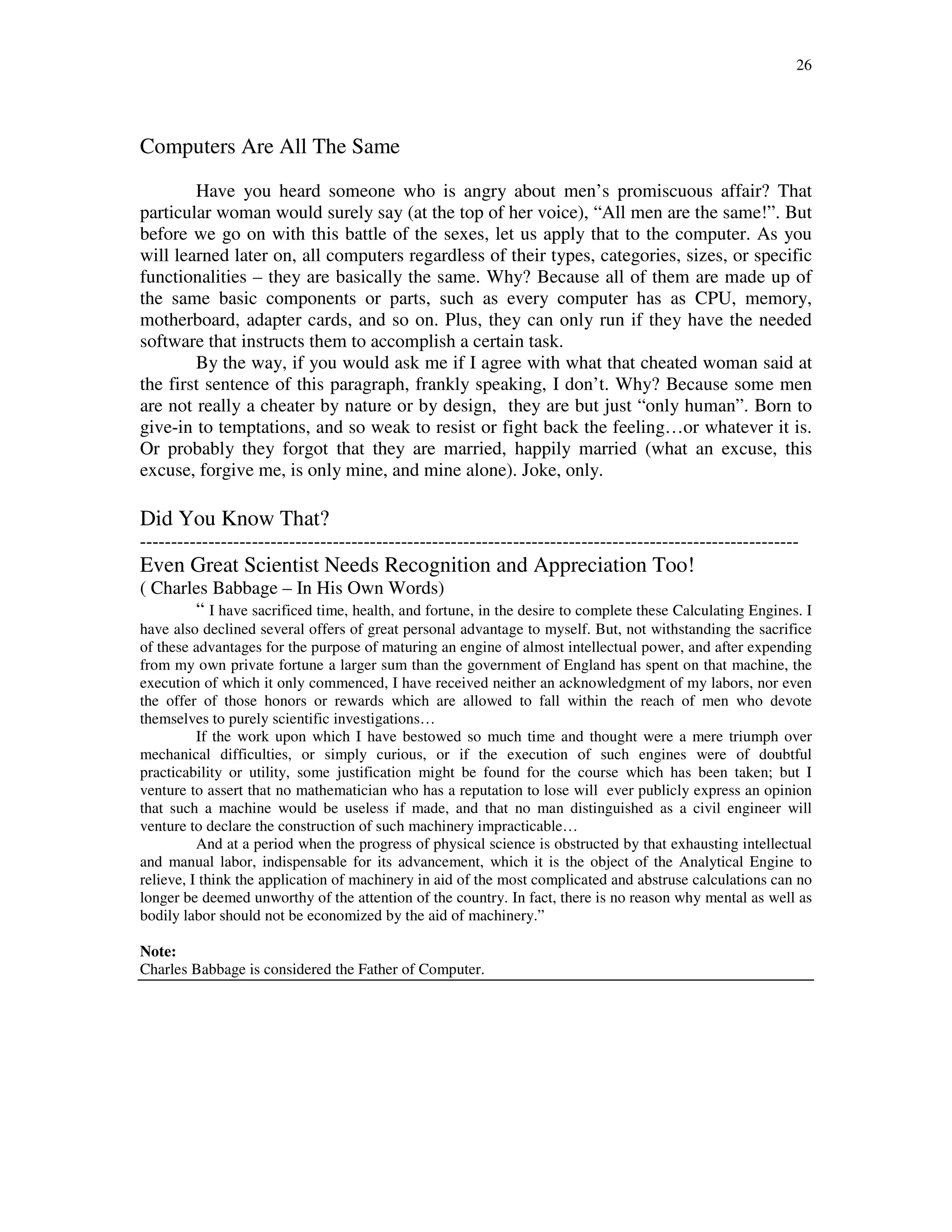 26
Computers Are All The Same
Have you heard someone who is angry about men’s promiscuous affair? That
particular woman would surely say (at the top of her voice), “All men are the same!”. But
before we go on with this battle of the sexes, let us apply that to the computer. As you
will learned later on, all computers regardless of their types, categories, sizes, or specific
functionalities – they are basically the same. Why? Because all of them are made up of
the same basic components or parts, such as every computer has as CPU, memory,
motherboard, adapter cards, and so on. Plus, they can only run if they have the needed
software that instructs them to accomplish a certain task.
By the way, if you would ask me if I agree with what that cheated woman said at
the first sentence of this paragraph, frankly speaking, I don’t. Why? Because some men
are not really a cheater by nature or by design, they are but just “only human”. Born to
give-in to temptations, and so weak to resist or fight back the feeling…or whatever it is.
Or probably they forgot that they are married, happily married (what an excuse, this
excuse, forgive me, is only mine, and mine alone). Joke, only.
Did You Know That?
----------------------------------------------------------------------------------------------------------
Even Great Scientist Needs Recognition and Appreciation Too!
( Charles Babbage – In His Own Words)
“ I have sacrificed time, health, and fortune, in the desire to complete these Calculating Engines. I
have also declined several offers of great personal advantage to myself. But, not withstanding the sacrifice
of these advantages for the purpose of maturing an engine of almost intellectual power, and after expending
from my own private fortune a larger sum than the government of England has spent on that machine, the
execution of which it only commenced, I have received neither an acknowledgment of my labors, nor even
the offer of those honors or rewards which are allowed to fall within the reach of men who devote
themselves to purely scientific investigations…
If the work upon which I have bestowed so much time and thought were a mere triumph over
mechanical difficulties, or simply curious, or if the execution of such engines were of doubtful
practicability or utility, some justification might be found for the course which has been taken; but I
venture to assert that no mathematician who has a reputation to lose will ever publicly express an opinion
that such a machine would be useless if made, and that no man distinguished as a civil engineer will
venture to declare the construction of such machinery impracticable…
And at a period when the progress of physical science is obstructed by that exhausting intellectual
and manual labor, indispensable for its advancement, which it is the object of the Analytical Engine to
relieve, I think the application of machinery in aid of the most complicated and abstruse calculations can no
longer be deemed unworthy of the attention of the country. In fact, there is no reason why mental as well as
bodily labor should not be economized by the aid of machinery.”
Note:
Charles Babbage is considered the Father of Computer.
 