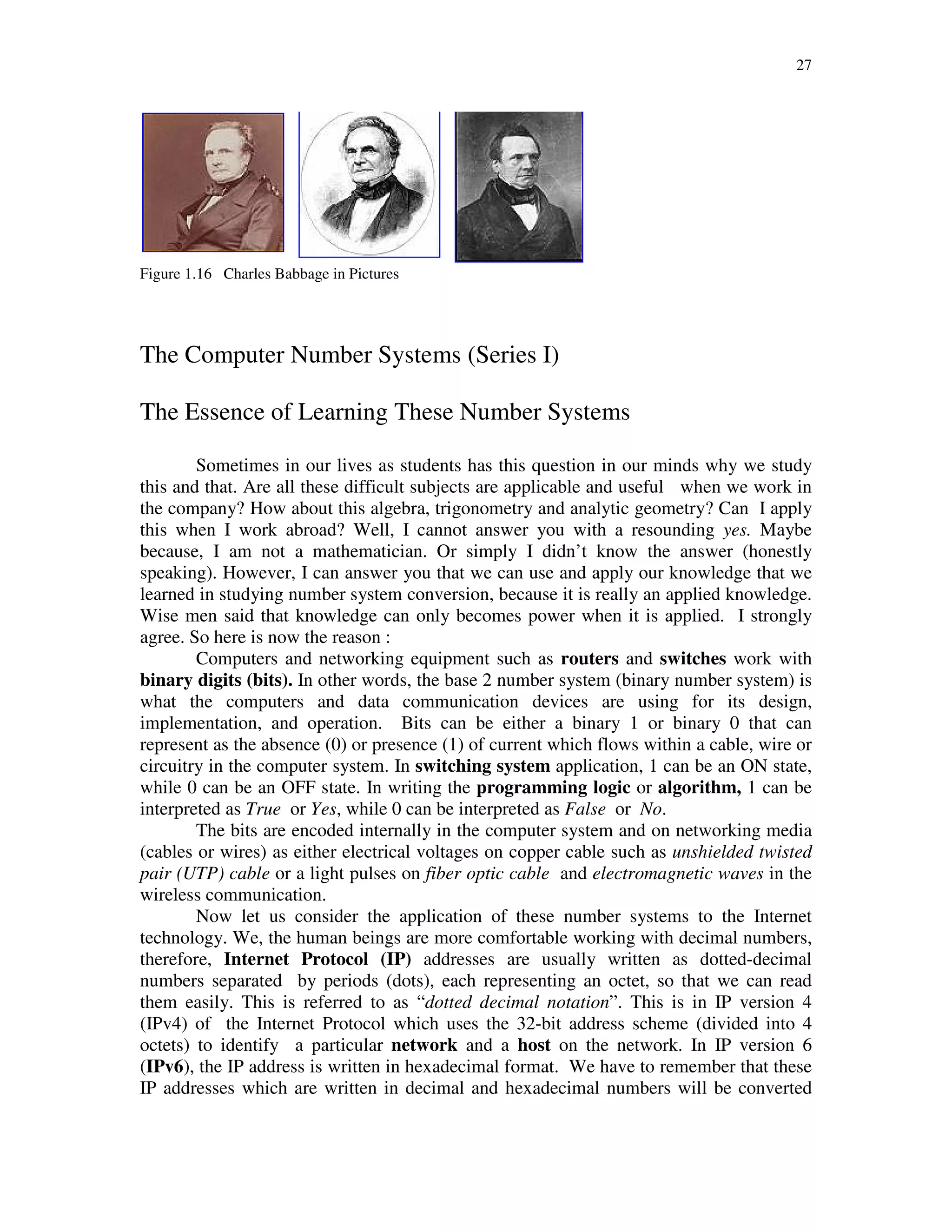 27
Figure 1.16 Charles Babbage in Pictures
The Computer Number Systems (Series I)
The Essence of Learning These Number Systems
Sometimes in our lives as students has this question in our minds why we study
this and that. Are all these difficult subjects are applicable and useful when we work in
the company? How about this algebra, trigonometry and analytic geometry? Can I apply
this when I work abroad? Well, I cannot answer you with a resounding yes. Maybe
because, I am not a mathematician. Or simply I didn’t know the answer (honestly
speaking). However, I can answer you that we can use and apply our knowledge that we
learned in studying number system conversion, because it is really an applied knowledge.
Wise men said that knowledge can only becomes power when it is applied. I strongly
agree. So here is now the reason :
Computers and networking equipment such as routers and switches work with
binary digits (bits). In other words, the base 2 number system (binary number system) is
what the computers and data communication devices are using for its design,
implementation, and operation. Bits can be either a binary 1 or binary 0 that can
represent as the absence (0) or presence (1) of current which flows within a cable, wire or
circuitry in the computer system. In switching system application, 1 can be an ON state,
while 0 can be an OFF state. In writing the programming logic or algorithm, 1 can be
interpreted as True or Yes, while 0 can be interpreted as False or No.
The bits are encoded internally in the computer system and on networking media
(cables or wires) as either electrical voltages on copper cable such as unshielded twisted
pair (UTP) cable or a light pulses on fiber optic cable and electromagnetic waves in the
wireless communication.
Now let us consider the application of these number systems to the Internet
technology. We, the human beings are more comfortable working with decimal numbers,
therefore, Internet Protocol (IP) addresses are usually written as dotted-decimal
numbers separated by periods (dots), each representing an octet, so that we can read
them easily. This is referred to as “dotted decimal notation”. This is in IP version 4
(IPv4) of the Internet Protocol which uses the 32-bit address scheme (divided into 4
octets) to identify a particular network and a host on the network. In IP version 6
(IPv6), the IP address is written in hexadecimal format. We have to remember that these
IP addresses which are written in decimal and hexadecimal numbers will be converted
 