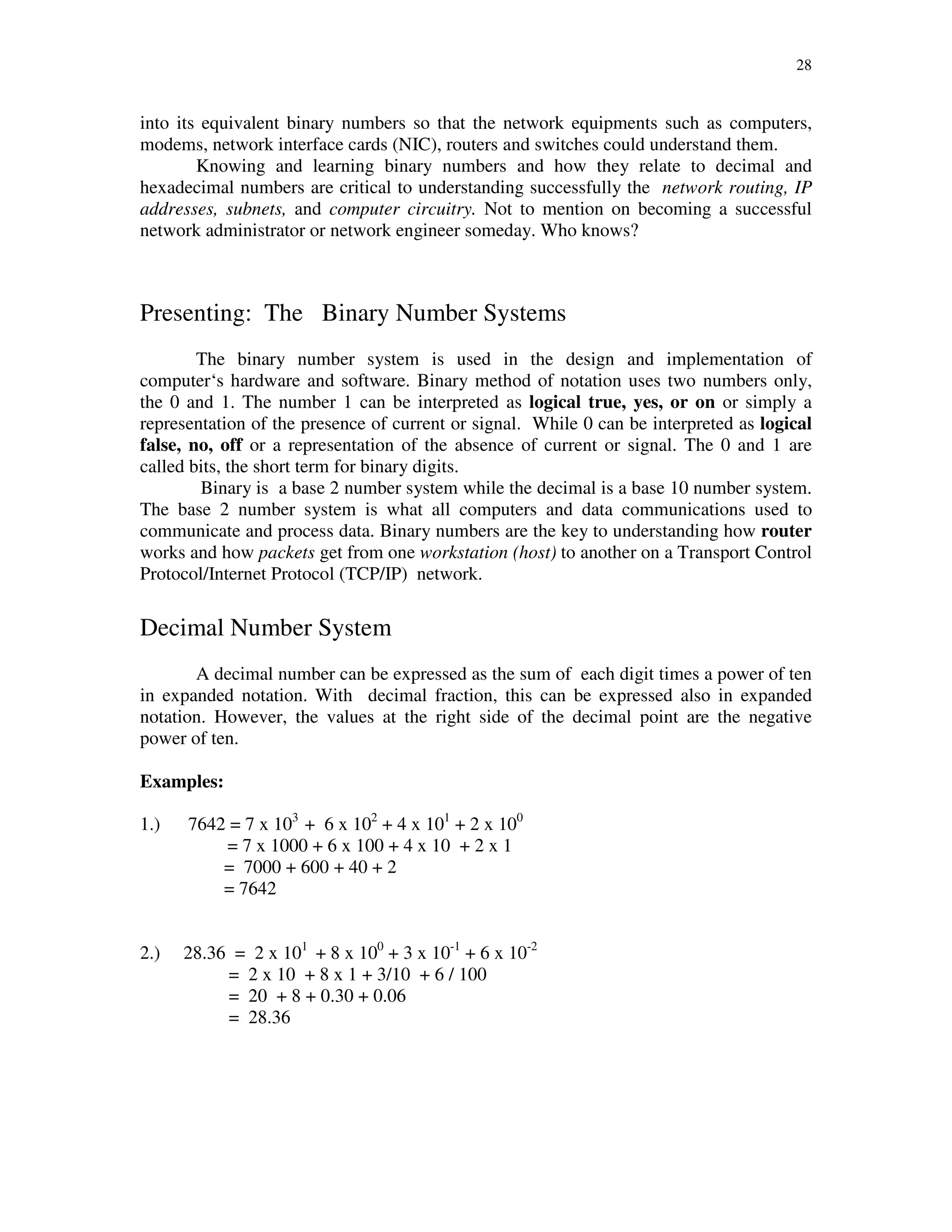 28
into its equivalent binary numbers so that the network equipments such as computers,
modems, network interface cards (NIC), routers and switches could understand them.
Knowing and learning binary numbers and how they relate to decimal and
hexadecimal numbers are critical to understanding successfully the network routing, IP
addresses, subnets, and computer circuitry. Not to mention on becoming a successful
network administrator or network engineer someday. Who knows?
Presenting: The Binary Number Systems
The binary number system is used in the design and implementation of
computer‘s hardware and software. Binary method of notation uses two numbers only,
the 0 and 1. The number 1 can be interpreted as logical true, yes, or on or simply a
representation of the presence of current or signal. While 0 can be interpreted as logical
false, no, off or a representation of the absence of current or signal. The 0 and 1 are
called bits, the short term for binary digits.
Binary is a base 2 number system while the decimal is a base 10 number system.
The base 2 number system is what all computers and data communications used to
communicate and process data. Binary numbers are the key to understanding how router
works and how packets get from one workstation (host) to another on a Transport Control
Protocol/Internet Protocol (TCP/IP) network.
Decimal Number System
A decimal number can be expressed as the sum of each digit times a power of ten
in expanded notation. With decimal fraction, this can be expressed also in expanded
notation. However, the values at the right side of the decimal point are the negative
power of ten.
Examples:
1.) 7642 = 7 x 103
+ 6 x 102
+ 4 x 101
+ 2 x 100
= 7 x 1000 + 6 x 100 + 4 x 10 + 2 x 1
= 7000 + 600 + 40 + 2
= 7642
2.) 28.36 = 2 x 101
+ 8 x 100
+ 3 x 10-1
+ 6 x 10-2
= 2 x 10 + 8 x 1 + 3/10 + 6 / 100
= 20 + 8 + 0.30 + 0.06
= 28.36
 