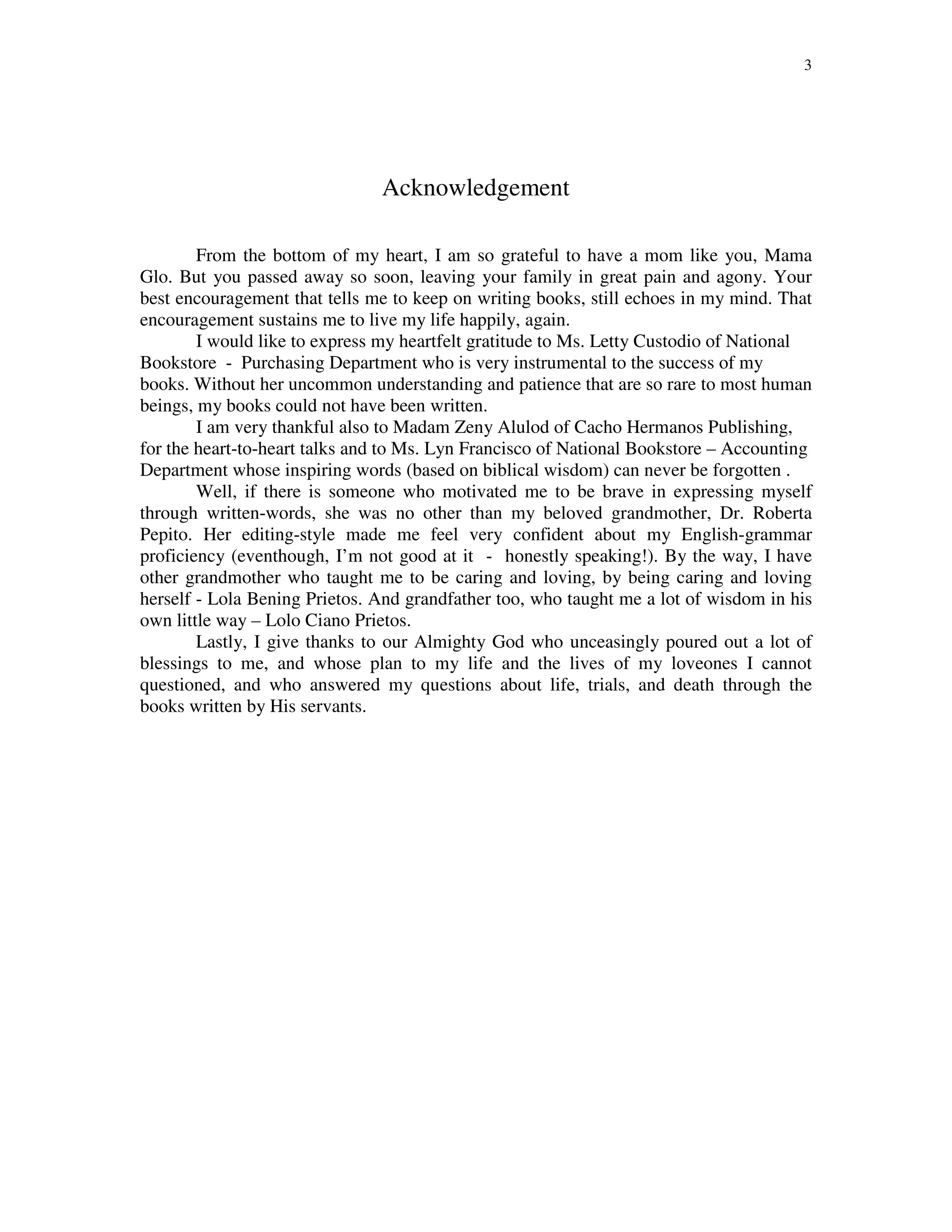 3
Acknowledgement
From the bottom of my heart, I am so grateful to have a mom like you, Mama
Glo. But you passed away so soon, leaving your family in great pain and agony. Your
best encouragement that tells me to keep on writing books, still echoes in my mind. That
encouragement sustains me to live my life happily, again.
I would like to express my heartfelt gratitude to Ms. Letty Custodio of National
Bookstore - Purchasing Department who is very instrumental to the success of my
books. Without her uncommon understanding and patience that are so rare to most human
beings, my books could not have been written.
I am very thankful also to Madam Zeny Alulod of Cacho Hermanos Publishing,
for the heart-to-heart talks and to Ms. Lyn Francisco of National Bookstore – Accounting
Department whose inspiring words (based on biblical wisdom) can never be forgotten .
Well, if there is someone who motivated me to be brave in expressing myself
through written-words, she was no other than my beloved grandmother, Dr. Roberta
Pepito. Her editing-style made me feel very confident about my English-grammar
proficiency (eventhough, I’m not good at it - honestly speaking!). By the way, I have
other grandmother who taught me to be caring and loving, by being caring and loving
herself - Lola Bening Prietos. And grandfather too, who taught me a lot of wisdom in his
own little way – Lolo Ciano Prietos.
Lastly, I give thanks to our Almighty God who unceasingly poured out a lot of
blessings to me, and whose plan to my life and the lives of my loveones I cannot
questioned, and who answered my questions about life, trials, and death through the
books written by His servants.
 