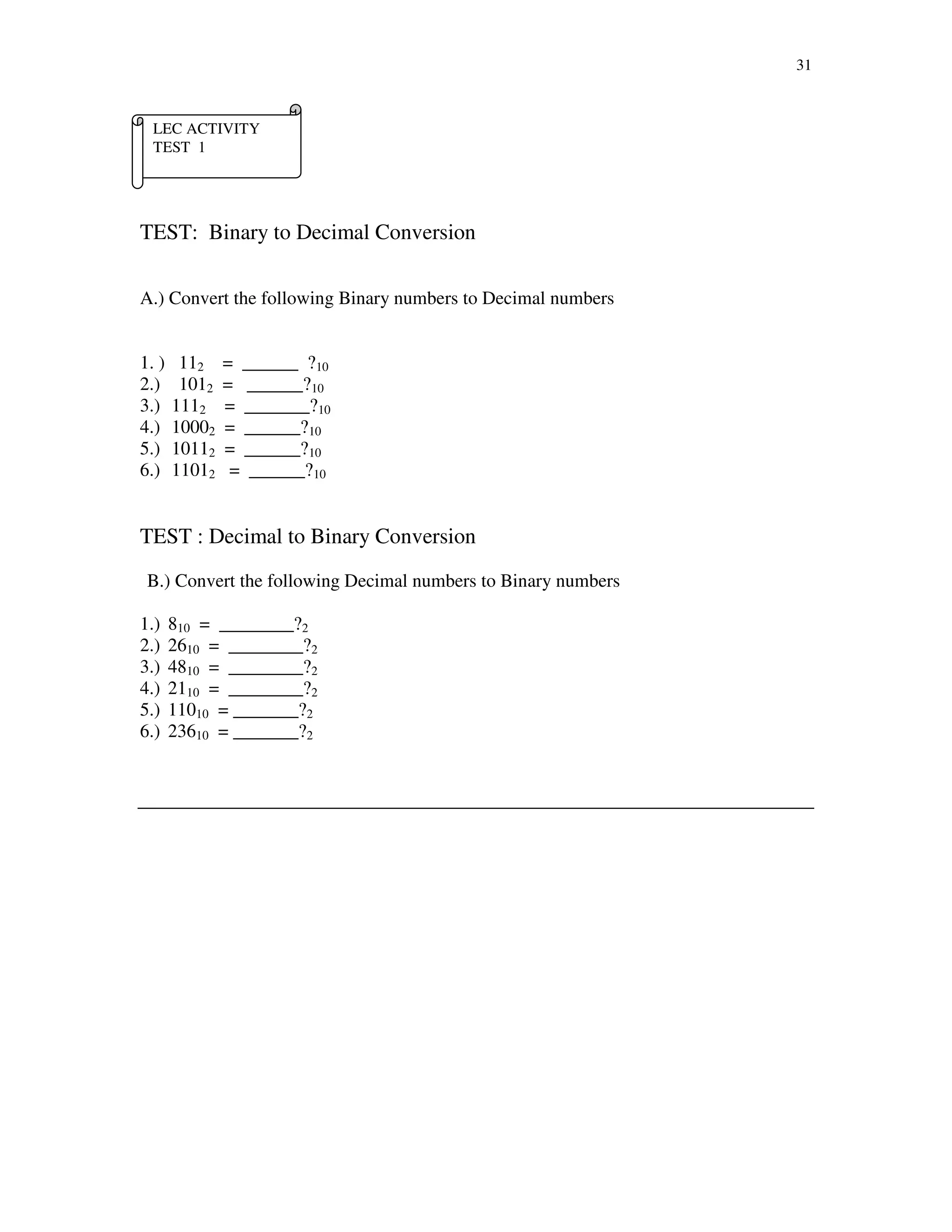 31
TEST: Binary to Decimal Conversion
A.) Convert the following Binary numbers to Decimal numbers
1. ) 112 = ______ ?10
2.) 1012 = ______?10
3.) 1112 = _______?10
4.) 10002 = ______?10
5.) 10112 = ______?10
6.) 11012 = ______?10
TEST : Decimal to Binary Conversion
B.) Convert the following Decimal numbers to Binary numbers
1.) 810 = ________?2
2.) 2610 = ________?2
3.) 4810 = ________?2
4.) 2110 = ________?2
5.) 11010 = _______?2
6.) 23610 = _______?2
LEC ACTIVITY
TEST 1
 