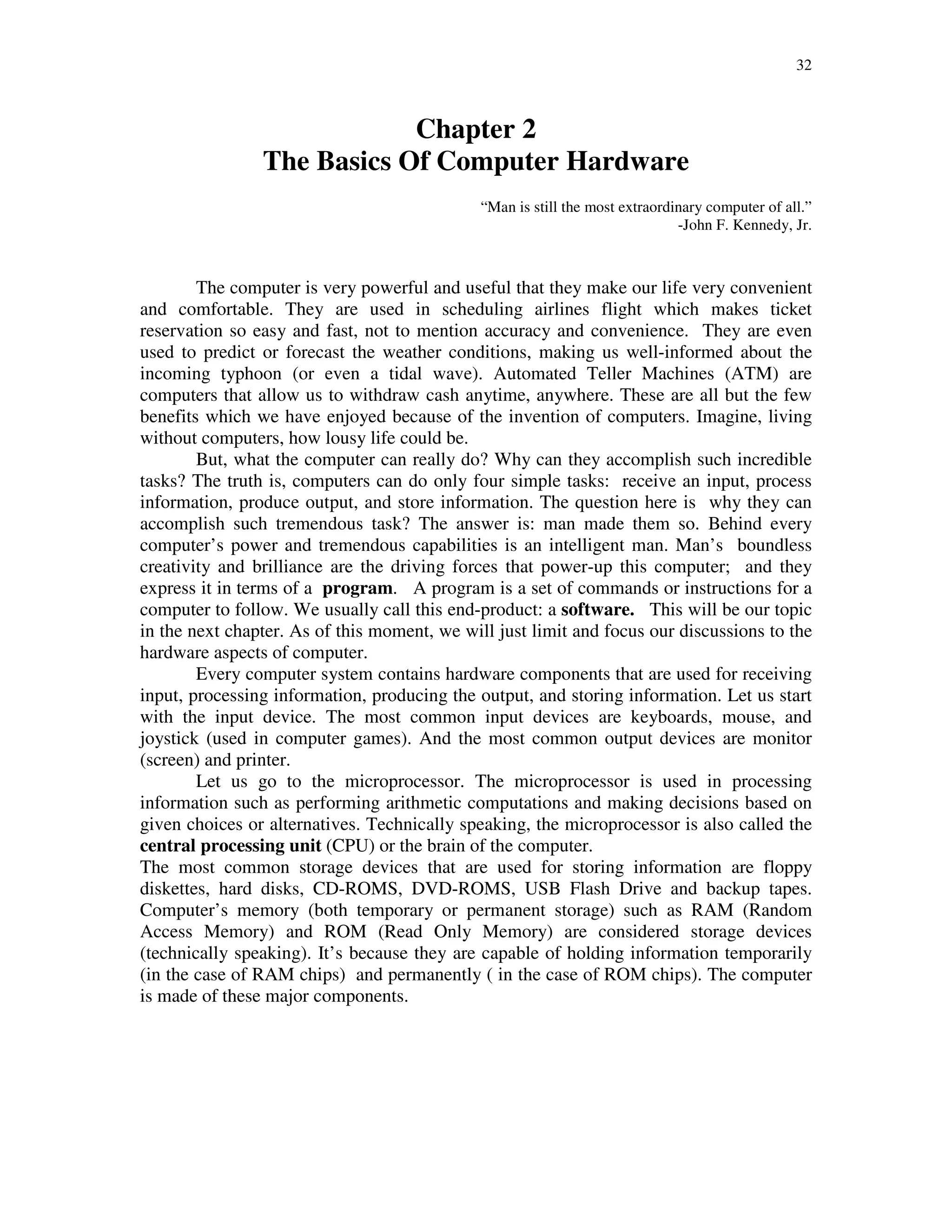 32
Chapter 2
The Basics Of Computer Hardware
“Man is still the most extraordinary computer of all.”
-John F. Kennedy, Jr.
The computer is very powerful and useful that they make our life very convenient
and comfortable. They are used in scheduling airlines flight which makes ticket
reservation so easy and fast, not to mention accuracy and convenience. They are even
used to predict or forecast the weather conditions, making us well-informed about the
incoming typhoon (or even a tidal wave). Automated Teller Machines (ATM) are
computers that allow us to withdraw cash anytime, anywhere. These are all but the few
benefits which we have enjoyed because of the invention of computers. Imagine, living
without computers, how lousy life could be.
But, what the computer can really do? Why can they accomplish such incredible
tasks? The truth is, computers can do only four simple tasks: receive an input, process
information, produce output, and store information. The question here is why they can
accomplish such tremendous task? The answer is: man made them so. Behind every
computer’s power and tremendous capabilities is an intelligent man. Man’s boundless
creativity and brilliance are the driving forces that power-up this computer; and they
express it in terms of a program. A program is a set of commands or instructions for a
computer to follow. We usually call this end-product: a software. This will be our topic
in the next chapter. As of this moment, we will just limit and focus our discussions to the
hardware aspects of computer.
Every computer system contains hardware components that are used for receiving
input, processing information, producing the output, and storing information. Let us start
with the input device. The most common input devices are keyboards, mouse, and
joystick (used in computer games). And the most common output devices are monitor
(screen) and printer.
Let us go to the microprocessor. The microprocessor is used in processing
information such as performing arithmetic computations and making decisions based on
given choices or alternatives. Technically speaking, the microprocessor is also called the
central processing unit (CPU) or the brain of the computer.
The most common storage devices that are used for storing information are floppy
diskettes, hard disks, CD-ROMS, DVD-ROMS, USB Flash Drive and backup tapes.
Computer’s memory (both temporary or permanent storage) such as RAM (Random
Access Memory) and ROM (Read Only Memory) are considered storage devices
(technically speaking). It’s because they are capable of holding information temporarily
(in the case of RAM chips) and permanently ( in the case of ROM chips). The computer
is made of these major components.
 