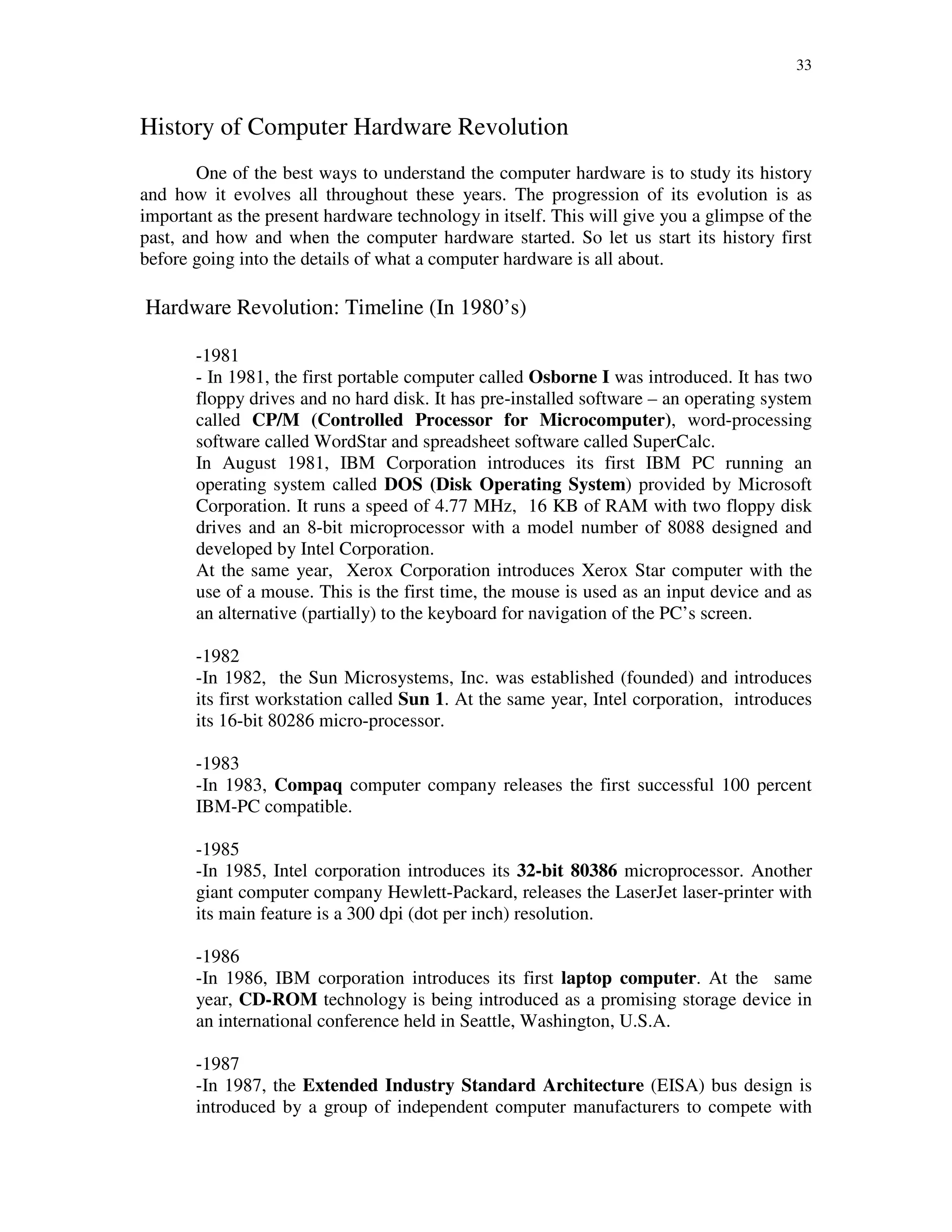 33
History of Computer Hardware Revolution
One of the best ways to understand the computer hardware is to study its history
and how it evolves all throughout these years. The progression of its evolution is as
important as the present hardware technology in itself. This will give you a glimpse of the
past, and how and when the computer hardware started. So let us start its history first
before going into the details of what a computer hardware is all about.
Hardware Revolution: Timeline (In 1980’s)
-1981
- In 1981, the first portable computer called Osborne I was introduced. It has two
floppy drives and no hard disk. It has pre-installed software – an operating system
called CP/M (Controlled Processor for Microcomputer), word-processing
software called WordStar and spreadsheet software called SuperCalc.
In August 1981, IBM Corporation introduces its first IBM PC running an
operating system called DOS (Disk Operating System) provided by Microsoft
Corporation. It runs a speed of 4.77 MHz, 16 KB of RAM with two floppy disk
drives and an 8-bit microprocessor with a model number of 8088 designed and
developed by Intel Corporation.
At the same year, Xerox Corporation introduces Xerox Star computer with the
use of a mouse. This is the first time, the mouse is used as an input device and as
an alternative (partially) to the keyboard for navigation of the PC’s screen.
-1982
-In 1982, the Sun Microsystems, Inc. was established (founded) and introduces
its first workstation called Sun 1. At the same year, Intel corporation, introduces
its 16-bit 80286 micro-processor.
-1983
-In 1983, Compaq computer company releases the first successful 100 percent
IBM-PC compatible.
-1985
-In 1985, Intel corporation introduces its 32-bit 80386 microprocessor. Another
giant computer company Hewlett-Packard, releases the LaserJet laser-printer with
its main feature is a 300 dpi (dot per inch) resolution.
-1986
-In 1986, IBM corporation introduces its first laptop computer. At the same
year, CD-ROM technology is being introduced as a promising storage device in
an international conference held in Seattle, Washington, U.S.A.
-1987
-In 1987, the Extended Industry Standard Architecture (EISA) bus design is
introduced by a group of independent computer manufacturers to compete with
 