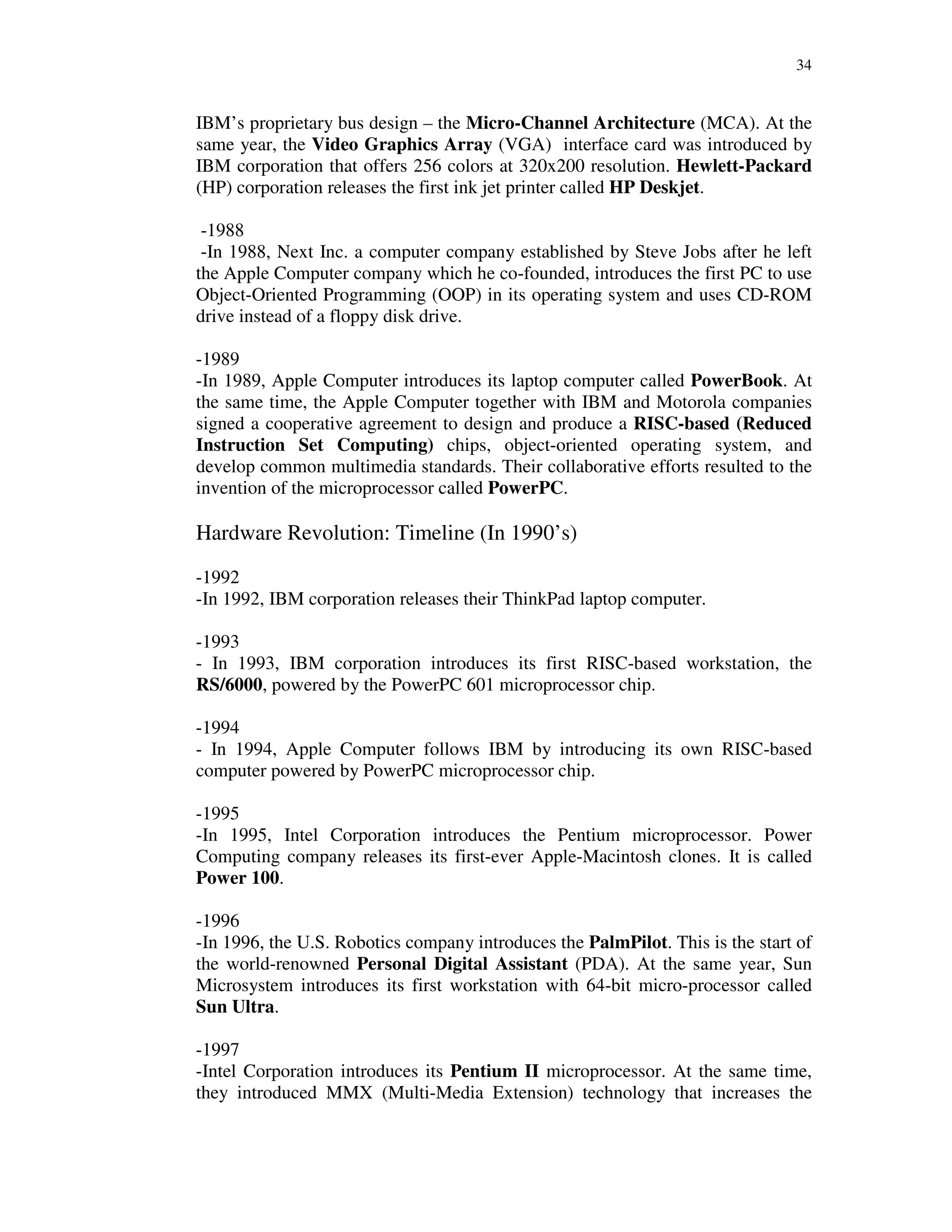 34
IBM’s proprietary bus design – the Micro-Channel Architecture (MCA). At the
same year, the Video Graphics Array (VGA) interface card was introduced by
IBM corporation that offers 256 colors at 320x200 resolution. Hewlett-Packard
(HP) corporation releases the first ink jet printer called HP Deskjet.
-1988
-In 1988, Next Inc. a computer company established by Steve Jobs after he left
the Apple Computer company which he co-founded, introduces the first PC to use
Object-Oriented Programming (OOP) in its operating system and uses CD-ROM
drive instead of a floppy disk drive.
-1989
-In 1989, Apple Computer introduces its laptop computer called PowerBook. At
the same time, the Apple Computer together with IBM and Motorola companies
signed a cooperative agreement to design and produce a RISC-based (Reduced
Instruction Set Computing) chips, object-oriented operating system, and
develop common multimedia standards. Their collaborative efforts resulted to the
invention of the microprocessor called PowerPC.
Hardware Revolution: Timeline (In 1990’s)
-1992
-In 1992, IBM corporation releases their ThinkPad laptop computer.
-1993
- In 1993, IBM corporation introduces its first RISC-based workstation, the
RS/6000, powered by the PowerPC 601 microprocessor chip.
-1994
- In 1994, Apple Computer follows IBM by introducing its own RISC-based
computer powered by PowerPC microprocessor chip.
-1995
-In 1995, Intel Corporation introduces the Pentium microprocessor. Power
Computing company releases its first-ever Apple-Macintosh clones. It is called
Power 100.
-1996
-In 1996, the U.S. Robotics company introduces the PalmPilot. This is the start of
the world-renowned Personal Digital Assistant (PDA). At the same year, Sun
Microsystem introduces its first workstation with 64-bit micro-processor called
Sun Ultra.
-1997
-Intel Corporation introduces its Pentium II microprocessor. At the same time,
they introduced MMX (Multi-Media Extension) technology that increases the
 