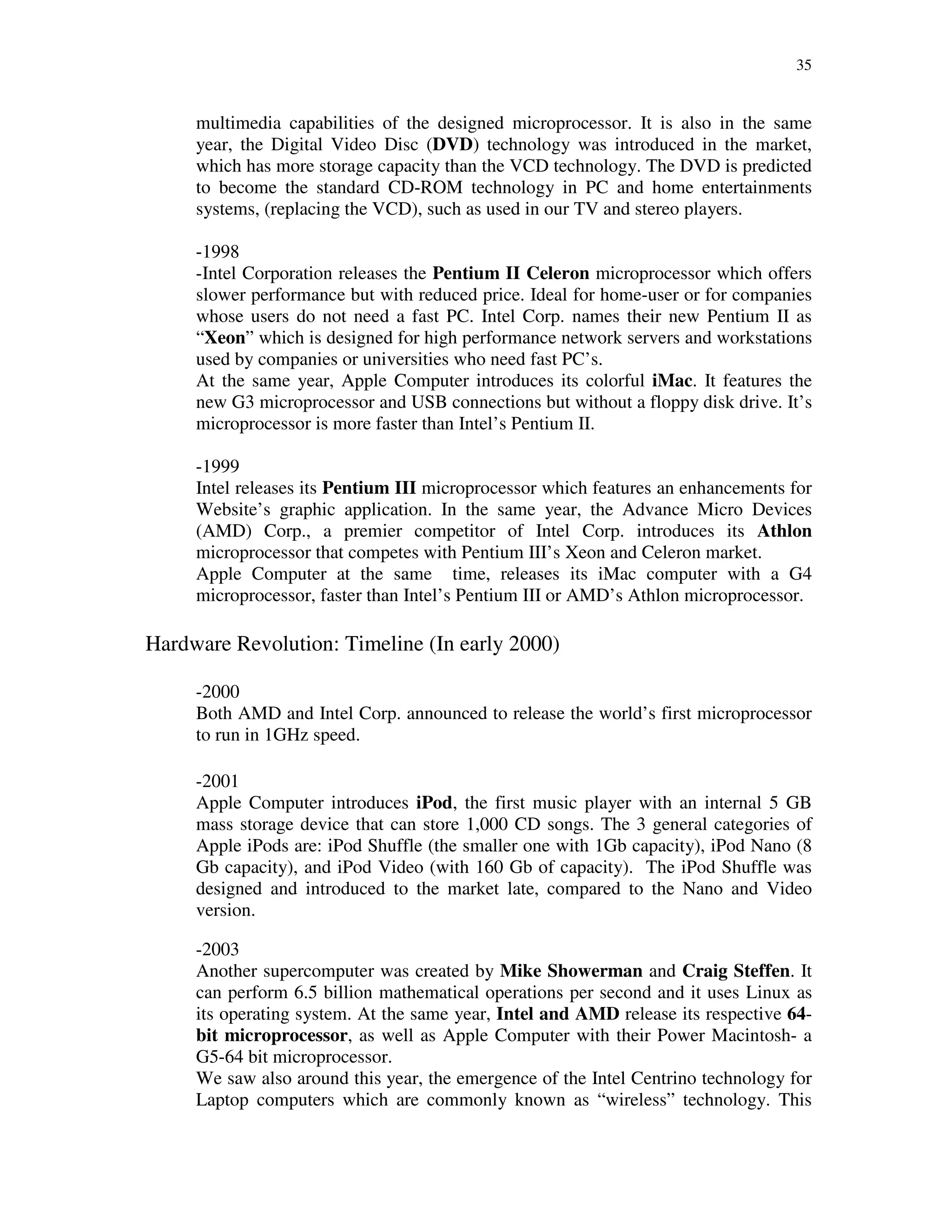 35
multimedia capabilities of the designed microprocessor. It is also in the same
year, the Digital Video Disc (DVD) technology was introduced in the market,
which has more storage capacity than the VCD technology. The DVD is predicted
to become the standard CD-ROM technology in PC and home entertainments
systems, (replacing the VCD), such as used in our TV and stereo players.
-1998
-Intel Corporation releases the Pentium II Celeron microprocessor which offers
slower performance but with reduced price. Ideal for home-user or for companies
whose users do not need a fast PC. Intel Corp. names their new Pentium II as
“Xeon” which is designed for high performance network servers and workstations
used by companies or universities who need fast PC’s.
At the same year, Apple Computer introduces its colorful iMac. It features the
new G3 microprocessor and USB connections but without a floppy disk drive. It’s
microprocessor is more faster than Intel’s Pentium II.
-1999
Intel releases its Pentium III microprocessor which features an enhancements for
Website’s graphic application. In the same year, the Advance Micro Devices
(AMD) Corp., a premier competitor of Intel Corp. introduces its Athlon
microprocessor that competes with Pentium III’s Xeon and Celeron market.
Apple Computer at the same time, releases its iMac computer with a G4
microprocessor, faster than Intel’s Pentium III or AMD’s Athlon microprocessor.
Hardware Revolution: Timeline (In early 2000)
-2000
Both AMD and Intel Corp. announced to release the world’s first microprocessor
to run in 1GHz speed.
-2001
Apple Computer introduces iPod, the first music player with an internal 5 GB
mass storage device that can store 1,000 CD songs. The 3 general categories of
Apple iPods are: iPod Shuffle (the smaller one with 1Gb capacity), iPod Nano (8
Gb capacity), and iPod Video (with 160 Gb of capacity). The iPod Shuffle was
designed and introduced to the market late, compared to the Nano and Video
version.
-2003
Another supercomputer was created by Mike Showerman and Craig Steffen. It
can perform 6.5 billion mathematical operations per second and it uses Linux as
its operating system. At the same year, Intel and AMD release its respective 64-
bit microprocessor, as well as Apple Computer with their Power Macintosh- a
G5-64 bit microprocessor.
We saw also around this year, the emergence of the Intel Centrino technology for
Laptop computers which are commonly known as “wireless” technology. This
 