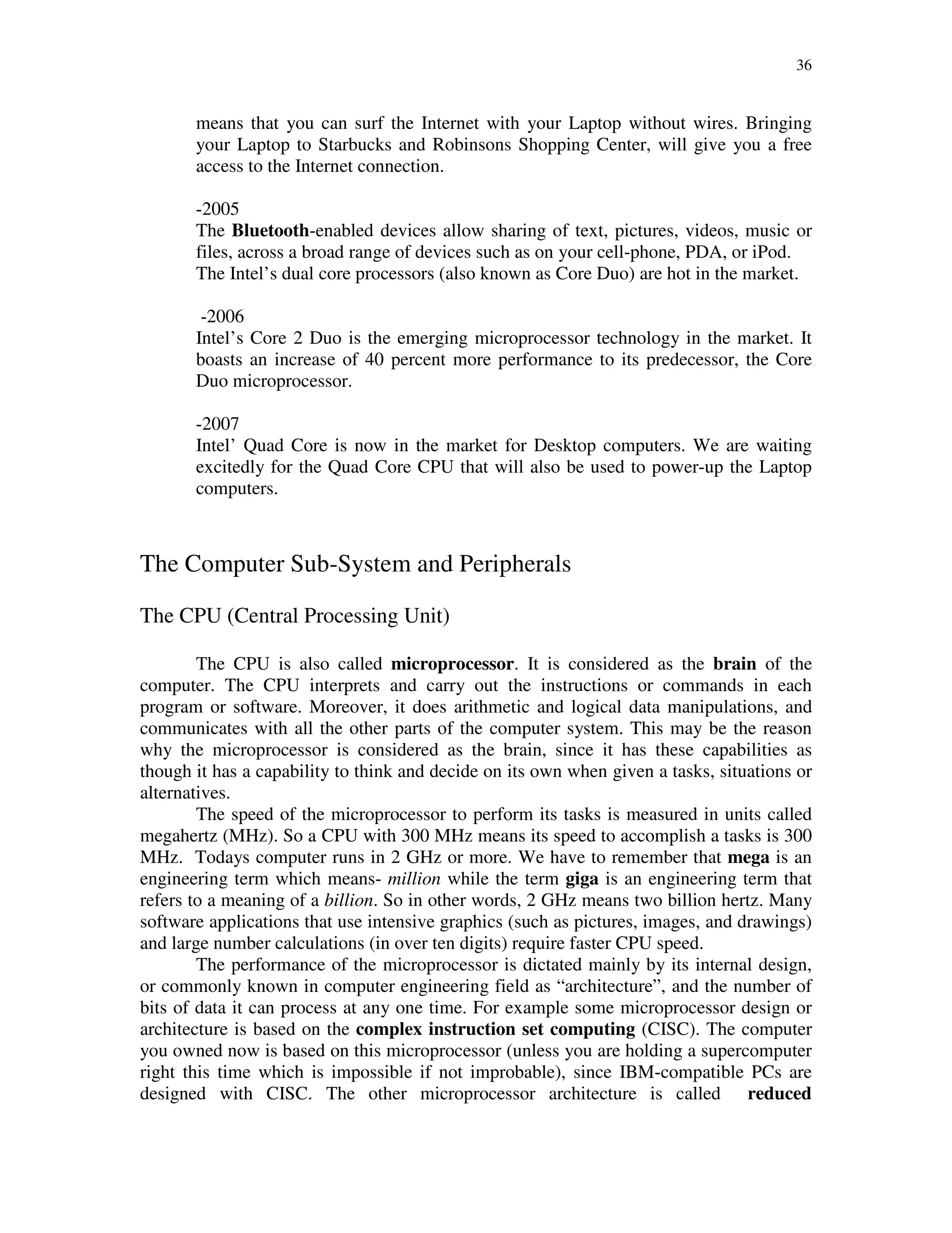 36
means that you can surf the Internet with your Laptop without wires. Bringing
your Laptop to Starbucks and Robinsons Shopping Center, will give you a free
access to the Internet connection.
-2005
The Bluetooth-enabled devices allow sharing of text, pictures, videos, music or
files, across a broad range of devices such as on your cell-phone, PDA, or iPod.
The Intel’s dual core processors (also known as Core Duo) are hot in the market.
-2006
Intel’s Core 2 Duo is the emerging microprocessor technology in the market. It
boasts an increase of 40 percent more performance to its predecessor, the Core
Duo microprocessor.
-2007
Intel’ Quad Core is now in the market for Desktop computers. We are waiting
excitedly for the Quad Core CPU that will also be used to power-up the Laptop
computers.
The Computer Sub-System and Peripherals
The CPU (Central Processing Unit)
The CPU is also called microprocessor. It is considered as the brain of the
computer. The CPU interprets and carry out the instructions or commands in each
program or software. Moreover, it does arithmetic and logical data manipulations, and
communicates with all the other parts of the computer system. This may be the reason
why the microprocessor is considered as the brain, since it has these capabilities as
though it has a capability to think and decide on its own when given a tasks, situations or
alternatives.
The speed of the microprocessor to perform its tasks is measured in units called
megahertz (MHz). So a CPU with 300 MHz means its speed to accomplish a tasks is 300
MHz. Todays computer runs in 2 GHz or more. We have to remember that mega is an
engineering term which means- million while the term giga is an engineering term that
refers to a meaning of a billion. So in other words, 2 GHz means two billion hertz. Many
software applications that use intensive graphics (such as pictures, images, and drawings)
and large number calculations (in over ten digits) require faster CPU speed.
The performance of the microprocessor is dictated mainly by its internal design,
or commonly known in computer engineering field as “architecture”, and the number of
bits of data it can process at any one time. For example some microprocessor design or
architecture is based on the complex instruction set computing (CISC). The computer
you owned now is based on this microprocessor (unless you are holding a supercomputer
right this time which is impossible if not improbable), since IBM-compatible PCs are
designed with CISC. The other microprocessor architecture is called reduced
 