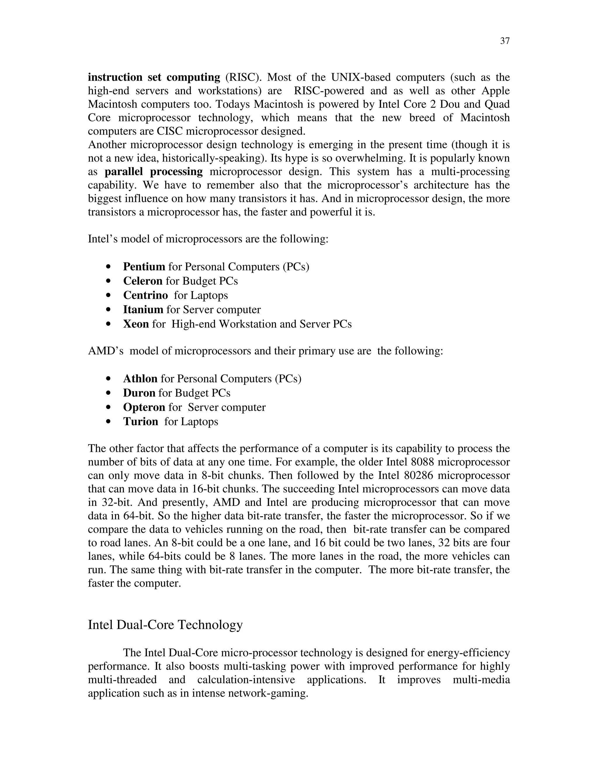37
instruction set computing (RISC). Most of the UNIX-based computers (such as the
high-end servers and workstations) are RISC-powered and as well as other Apple
Macintosh computers too. Todays Macintosh is powered by Intel Core 2 Dou and Quad
Core microprocessor technology, which means that the new breed of Macintosh
computers are CISC microprocessor designed.
Another microprocessor design technology is emerging in the present time (though it is
not a new idea, historically-speaking). Its hype is so overwhelming. It is popularly known
as parallel processing microprocessor design. This system has a multi-processing
capability. We have to remember also that the microprocessor’s architecture has the
biggest influence on how many transistors it has. And in microprocessor design, the more
transistors a microprocessor has, the faster and powerful it is.
Intel’s model of microprocessors are the following:
• Pentium for Personal Computers (PCs)
• Celeron for Budget PCs
• Centrino for Laptops
• Itanium for Server computer
• Xeon for High-end Workstation and Server PCs
AMD’s model of microprocessors and their primary use are the following:
• Athlon for Personal Computers (PCs)
• Duron for Budget PCs
• Opteron for Server computer
• Turion for Laptops
The other factor that affects the performance of a computer is its capability to process the
number of bits of data at any one time. For example, the older Intel 8088 microprocessor
can only move data in 8-bit chunks. Then followed by the Intel 80286 microprocessor
that can move data in 16-bit chunks. The succeeding Intel microprocessors can move data
in 32-bit. And presently, AMD and Intel are producing microprocessor that can move
data in 64-bit. So the higher data bit-rate transfer, the faster the microprocessor. So if we
compare the data to vehicles running on the road, then bit-rate transfer can be compared
to road lanes. An 8-bit could be a one lane, and 16 bit could be two lanes, 32 bits are four
lanes, while 64-bits could be 8 lanes. The more lanes in the road, the more vehicles can
run. The same thing with bit-rate transfer in the computer. The more bit-rate transfer, the
faster the computer.
Intel Dual-Core Technology
The Intel Dual-Core micro-processor technology is designed for energy-efficiency
performance. It also boosts multi-tasking power with improved performance for highly
multi-threaded and calculation-intensive applications. It improves multi-media
application such as in intense network-gaming.
 