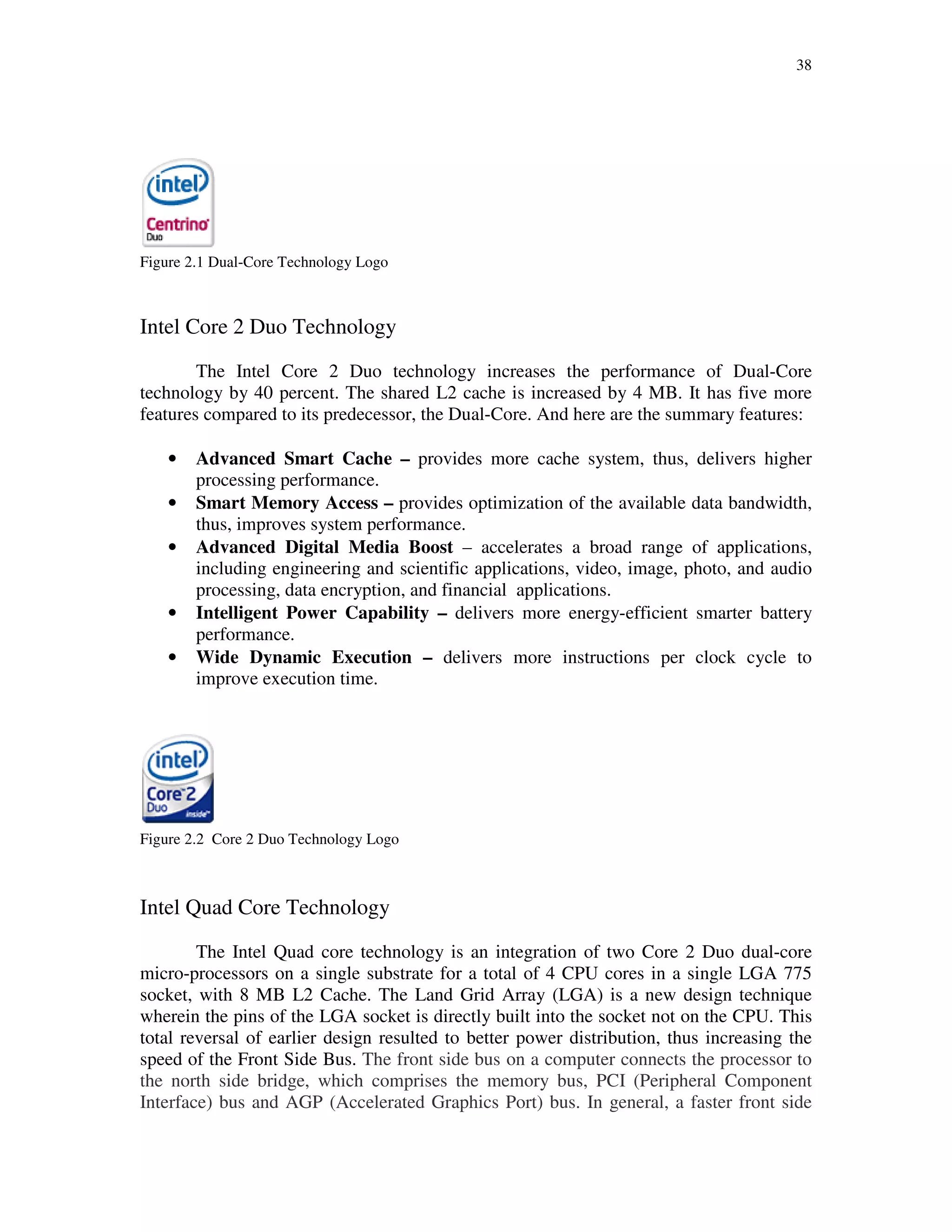 38
Figure 2.1 Dual-Core Technology Logo
Intel Core 2 Duo Technology
The Intel Core 2 Duo technology increases the performance of Dual-Core
technology by 40 percent. The shared L2 cache is increased by 4 MB. It has five more
features compared to its predecessor, the Dual-Core. And here are the summary features:
• Advanced Smart Cache – provides more cache system, thus, delivers higher
processing performance.
• Smart Memory Access – provides optimization of the available data bandwidth,
thus, improves system performance.
• Advanced Digital Media Boost – accelerates a broad range of applications,
including engineering and scientific applications, video, image, photo, and audio
processing, data encryption, and financial applications.
• Intelligent Power Capability – delivers more energy-efficient smarter battery
performance.
• Wide Dynamic Execution – delivers more instructions per clock cycle to
improve execution time.
Figure 2.2 Core 2 Duo Technology Logo
Intel Quad Core Technology
The Intel Quad core technology is an integration of two Core 2 Duo dual-core
micro-processors on a single substrate for a total of 4 CPU cores in a single LGA 775
socket, with 8 MB L2 Cache. The Land Grid Array (LGA) is a new design technique
wherein the pins of the LGA socket is directly built into the socket not on the CPU. This
total reversal of earlier design resulted to better power distribution, thus increasing the
speed of the Front Side Bus. The front side bus on a computer connects the processor to
the north side bridge, which comprises the memory bus, PCI (Peripheral Component
Interface) bus and AGP (Accelerated Graphics Port) bus. In general, a faster front side
 