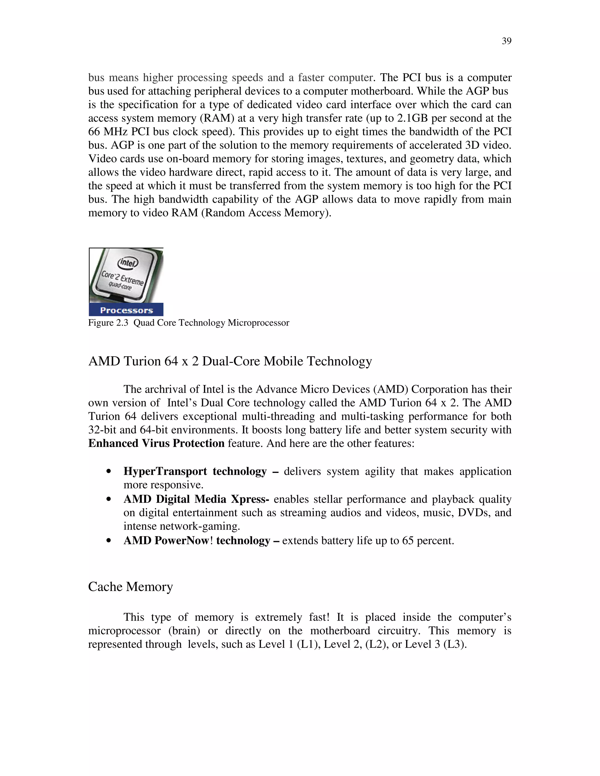 39
bus means higher processing speeds and a faster computer. The PCI bus is a computer
bus used for attaching peripheral devices to a computer motherboard. While the AGP bus
is the specification for a type of dedicated video card interface over which the card can
access system memory (RAM) at a very high transfer rate (up to 2.1GB per second at the
66 MHz PCI bus clock speed). This provides up to eight times the bandwidth of the PCI
bus. AGP is one part of the solution to the memory requirements of accelerated 3D video.
Video cards use on-board memory for storing images, textures, and geometry data, which
allows the video hardware direct, rapid access to it. The amount of data is very large, and
the speed at which it must be transferred from the system memory is too high for the PCI
bus. The high bandwidth capability of the AGP allows data to move rapidly from main
memory to video RAM (Random Access Memory).
Figure 2.3 Quad Core Technology Microprocessor
AMD Turion 64 x 2 Dual-Core Mobile Technology
The archrival of Intel is the Advance Micro Devices (AMD) Corporation has their
own version of Intel’s Dual Core technology called the AMD Turion 64 x 2. The AMD
Turion 64 delivers exceptional multi-threading and multi-tasking performance for both
32-bit and 64-bit environments. It boosts long battery life and better system security with
Enhanced Virus Protection feature. And here are the other features:
• HyperTransport technology – delivers system agility that makes application
more responsive.
• AMD Digital Media Xpress- enables stellar performance and playback quality
on digital entertainment such as streaming audios and videos, music, DVDs, and
intense network-gaming.
• AMD PowerNow! technology – extends battery life up to 65 percent.
Cache Memory
This type of memory is extremely fast! It is placed inside the computer’s
microprocessor (brain) or directly on the motherboard circuitry. This memory is
represented through levels, such as Level 1 (L1), Level 2, (L2), or Level 3 (L3).
 
