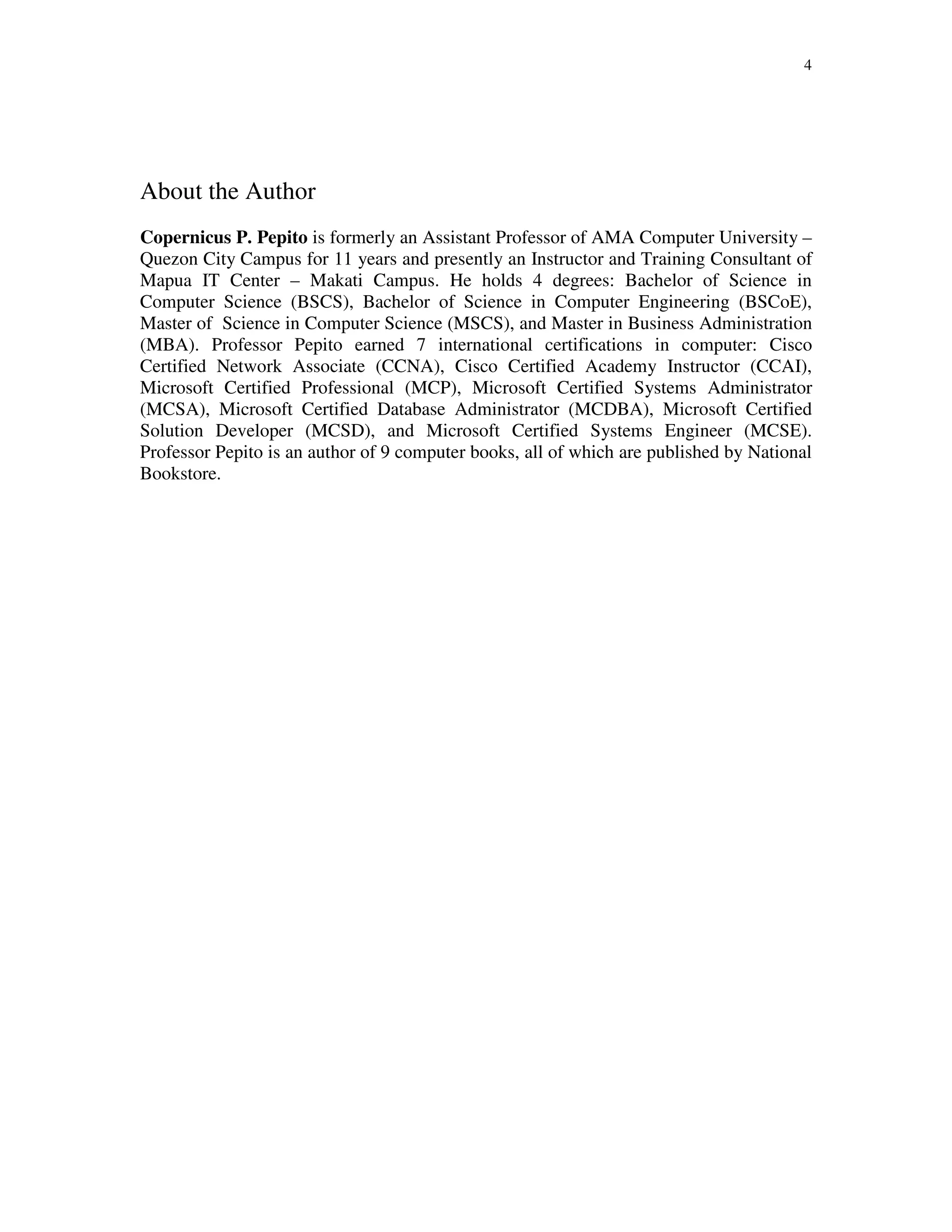 4
About the Author
Copernicus P. Pepito is formerly an Assistant Professor of AMA Computer University –
Quezon City Campus for 11 years and presently an Instructor and Training Consultant of
Mapua IT Center – Makati Campus. He holds 4 degrees: Bachelor of Science in
Computer Science (BSCS), Bachelor of Science in Computer Engineering (BSCoE),
Master of Science in Computer Science (MSCS), and Master in Business Administration
(MBA). Professor Pepito earned 7 international certifications in computer: Cisco
Certified Network Associate (CCNA), Cisco Certified Academy Instructor (CCAI),
Microsoft Certified Professional (MCP), Microsoft Certified Systems Administrator
(MCSA), Microsoft Certified Database Administrator (MCDBA), Microsoft Certified
Solution Developer (MCSD), and Microsoft Certified Systems Engineer (MCSE).
Professor Pepito is an author of 9 computer books, all of which are published by National
Bookstore.
 