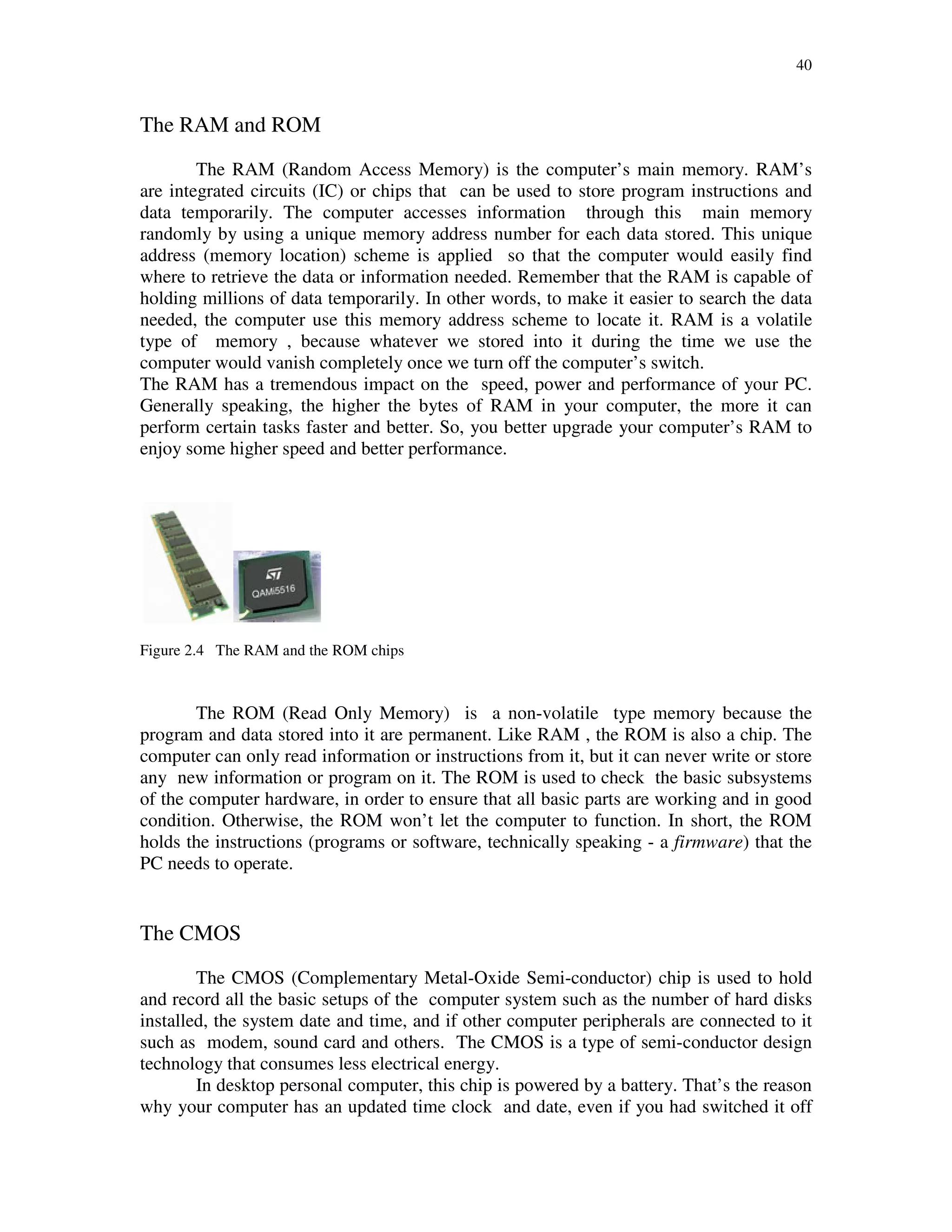 40
The RAM and ROM
The RAM (Random Access Memory) is the computer’s main memory. RAM’s
are integrated circuits (IC) or chips that can be used to store program instructions and
data temporarily. The computer accesses information through this main memory
randomly by using a unique memory address number for each data stored. This unique
address (memory location) scheme is applied so that the computer would easily find
where to retrieve the data or information needed. Remember that the RAM is capable of
holding millions of data temporarily. In other words, to make it easier to search the data
needed, the computer use this memory address scheme to locate it. RAM is a volatile
type of memory , because whatever we stored into it during the time we use the
computer would vanish completely once we turn off the computer’s switch.
The RAM has a tremendous impact on the speed, power and performance of your PC.
Generally speaking, the higher the bytes of RAM in your computer, the more it can
perform certain tasks faster and better. So, you better upgrade your computer’s RAM to
enjoy some higher speed and better performance.
Figure 2.4 The RAM and the ROM chips
The ROM (Read Only Memory) is a non-volatile type memory because the
program and data stored into it are permanent. Like RAM , the ROM is also a chip. The
computer can only read information or instructions from it, but it can never write or store
any new information or program on it. The ROM is used to check the basic subsystems
of the computer hardware, in order to ensure that all basic parts are working and in good
condition. Otherwise, the ROM won’t let the computer to function. In short, the ROM
holds the instructions (programs or software, technically speaking - a firmware) that the
PC needs to operate.
The CMOS
The CMOS (Complementary Metal-Oxide Semi-conductor) chip is used to hold
and record all the basic setups of the computer system such as the number of hard disks
installed, the system date and time, and if other computer peripherals are connected to it
such as modem, sound card and others. The CMOS is a type of semi-conductor design
technology that consumes less electrical energy.
In desktop personal computer, this chip is powered by a battery. That’s the reason
why your computer has an updated time clock and date, even if you had switched it off
 