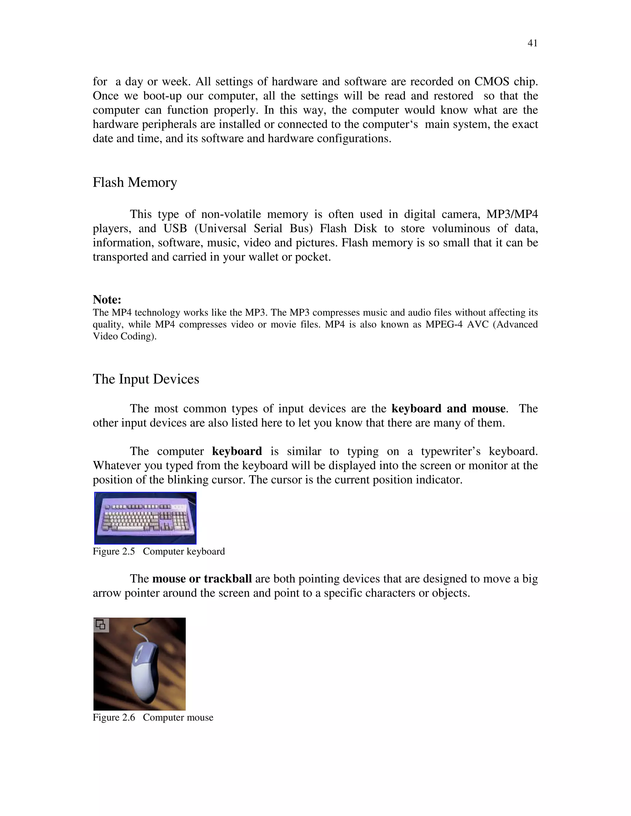41
for a day or week. All settings of hardware and software are recorded on CMOS chip.
Once we boot-up our computer, all the settings will be read and restored so that the
computer can function properly. In this way, the computer would know what are the
hardware peripherals are installed or connected to the computer‘s main system, the exact
date and time, and its software and hardware configurations.
Flash Memory
This type of non-volatile memory is often used in digital camera, MP3/MP4
players, and USB (Universal Serial Bus) Flash Disk to store voluminous of data,
information, software, music, video and pictures. Flash memory is so small that it can be
transported and carried in your wallet or pocket.
Note:
The MP4 technology works like the MP3. The MP3 compresses music and audio files without affecting its
quality, while MP4 compresses video or movie files. MP4 is also known as MPEG-4 AVC (Advanced
Video Coding).
The Input Devices
The most common types of input devices are the keyboard and mouse. The
other input devices are also listed here to let you know that there are many of them.
The computer keyboard is similar to typing on a typewriter’s keyboard.
Whatever you typed from the keyboard will be displayed into the screen or monitor at the
position of the blinking cursor. The cursor is the current position indicator.
Figure 2.5 Computer keyboard
The mouse or trackball are both pointing devices that are designed to move a big
arrow pointer around the screen and point to a specific characters or objects.
Figure 2.6 Computer mouse
 