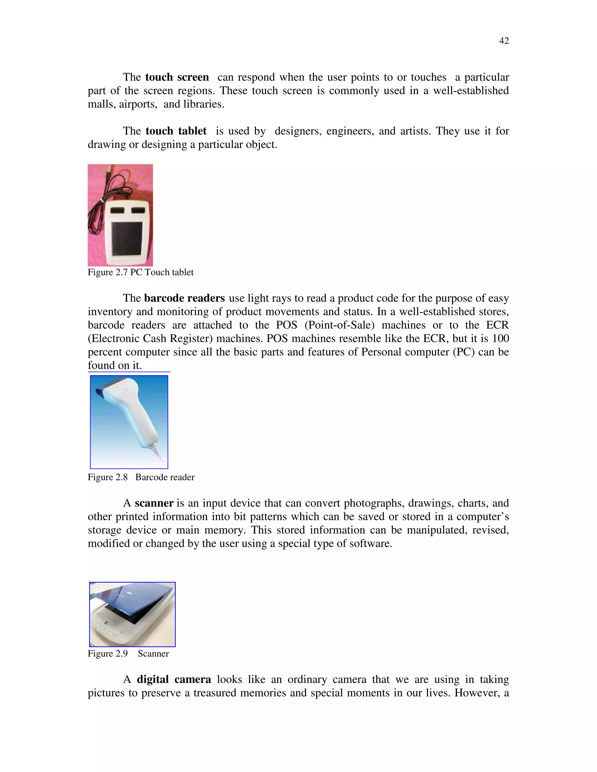 42
The touch screen can respond when the user points to or touches a particular
part of the screen regions. These touch screen is commonly used in a well-established
malls, airports, and libraries.
The touch tablet is used by designers, engineers, and artists. They use it for
drawing or designing a particular object.
Figure 2.7 PC Touch tablet
The barcode readers use light rays to read a product code for the purpose of easy
inventory and monitoring of product movements and status. In a well-established stores,
barcode readers are attached to the POS (Point-of-Sale) machines or to the ECR
(Electronic Cash Register) machines. POS machines resemble like the ECR, but it is 100
percent computer since all the basic parts and features of Personal computer (PC) can be
found on it.
Figure 2.8 Barcode reader
A scanner is an input device that can convert photographs, drawings, charts, and
other printed information into bit patterns which can be saved or stored in a computer’s
storage device or main memory. This stored information can be manipulated, revised,
modified or changed by the user using a special type of software.
Figure 2.9 Scanner
A digital camera looks like an ordinary camera that we are using in taking
pictures to preserve a treasured memories and special moments in our lives. However, a
 