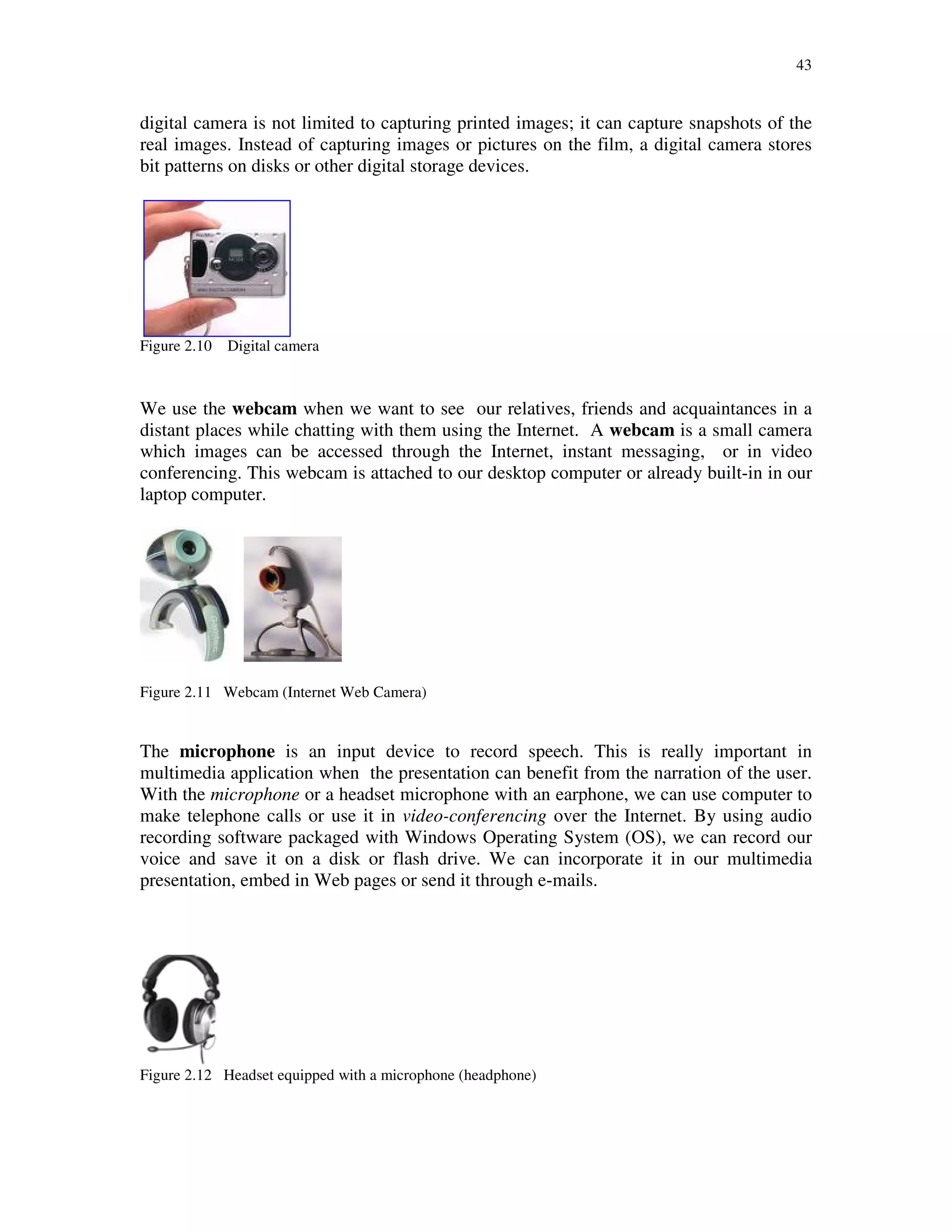 43
digital camera is not limited to capturing printed images; it can capture snapshots of the
real images. Instead of capturing images or pictures on the film, a digital camera stores
bit patterns on disks or other digital storage devices.
Figure 2.10 Digital camera
We use the webcam when we want to see our relatives, friends and acquaintances in a
distant places while chatting with them using the Internet. A webcam is a small camera
which images can be accessed through the Internet, instant messaging, or in video
conferencing. This webcam is attached to our desktop computer or already built-in in our
laptop computer.
Figure 2.11 Webcam (Internet Web Camera)
The microphone is an input device to record speech. This is really important in
multimedia application when the presentation can benefit from the narration of the user.
With the microphone or a headset microphone with an earphone, we can use computer to
make telephone calls or use it in video-conferencing over the Internet. By using audio
recording software packaged with Windows Operating System (OS), we can record our
voice and save it on a disk or flash drive. We can incorporate it in our multimedia
presentation, embed in Web pages or send it through e-mails.
Figure 2.12 Headset equipped with a microphone (headphone)
 