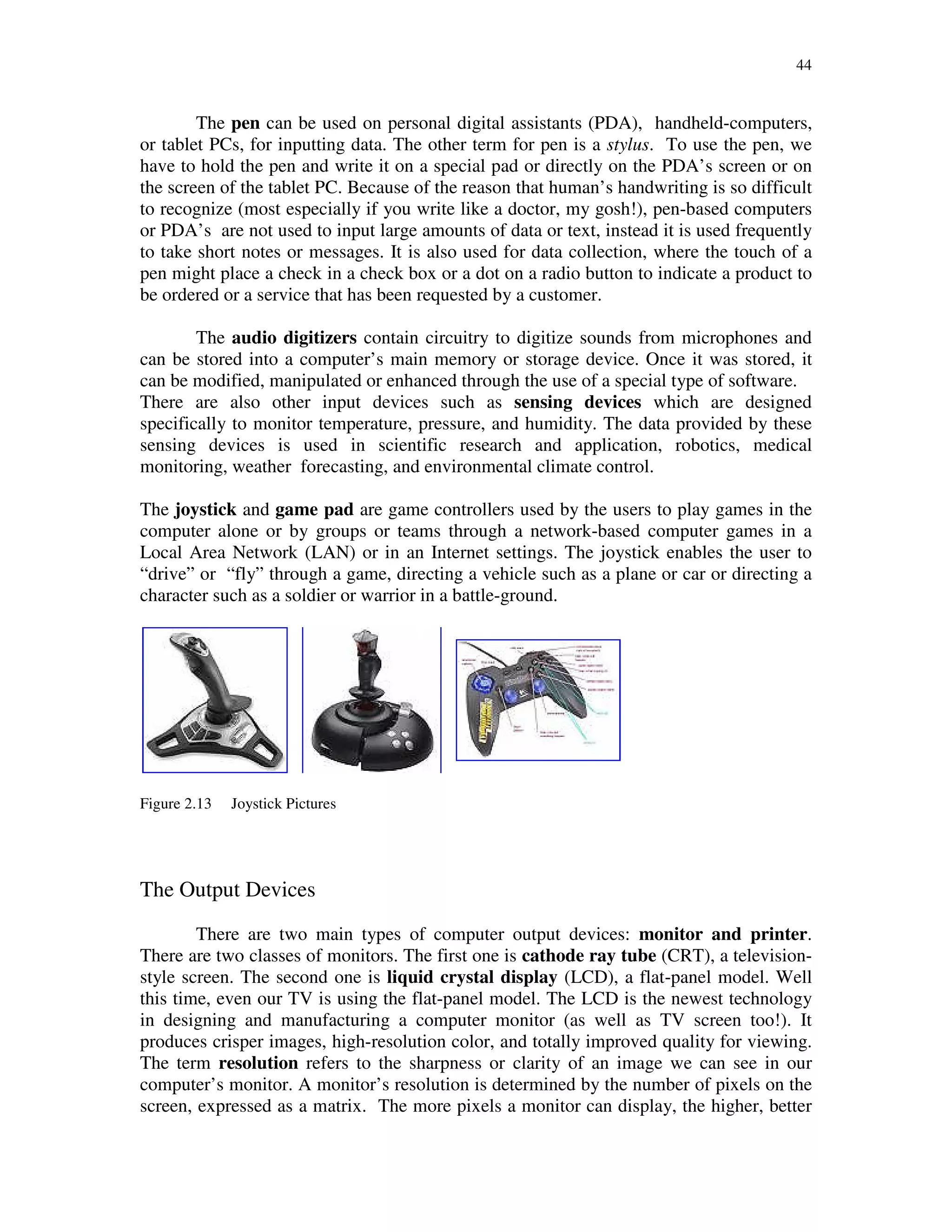 44
The pen can be used on personal digital assistants (PDA), handheld-computers,
or tablet PCs, for inputting data. The other term for pen is a stylus. To use the pen, we
have to hold the pen and write it on a special pad or directly on the PDA’s screen or on
the screen of the tablet PC. Because of the reason that human’s handwriting is so difficult
to recognize (most especially if you write like a doctor, my gosh!), pen-based computers
or PDA’s are not used to input large amounts of data or text, instead it is used frequently
to take short notes or messages. It is also used for data collection, where the touch of a
pen might place a check in a check box or a dot on a radio button to indicate a product to
be ordered or a service that has been requested by a customer.
The audio digitizers contain circuitry to digitize sounds from microphones and
can be stored into a computer’s main memory or storage device. Once it was stored, it
can be modified, manipulated or enhanced through the use of a special type of software.
There are also other input devices such as sensing devices which are designed
specifically to monitor temperature, pressure, and humidity. The data provided by these
sensing devices is used in scientific research and application, robotics, medical
monitoring, weather forecasting, and environmental climate control.
The joystick and game pad are game controllers used by the users to play games in the
computer alone or by groups or teams through a network-based computer games in a
Local Area Network (LAN) or in an Internet settings. The joystick enables the user to
“drive” or “fly” through a game, directing a vehicle such as a plane or car or directing a
character such as a soldier or warrior in a battle-ground.
Figure 2.13 Joystick Pictures
The Output Devices
There are two main types of computer output devices: monitor and printer.
There are two classes of monitors. The first one is cathode ray tube (CRT), a television-
style screen. The second one is liquid crystal display (LCD), a flat-panel model. Well
this time, even our TV is using the flat-panel model. The LCD is the newest technology
in designing and manufacturing a computer monitor (as well as TV screen too!). It
produces crisper images, high-resolution color, and totally improved quality for viewing.
The term resolution refers to the sharpness or clarity of an image we can see in our
computer’s monitor. A monitor’s resolution is determined by the number of pixels on the
screen, expressed as a matrix. The more pixels a monitor can display, the higher, better
 