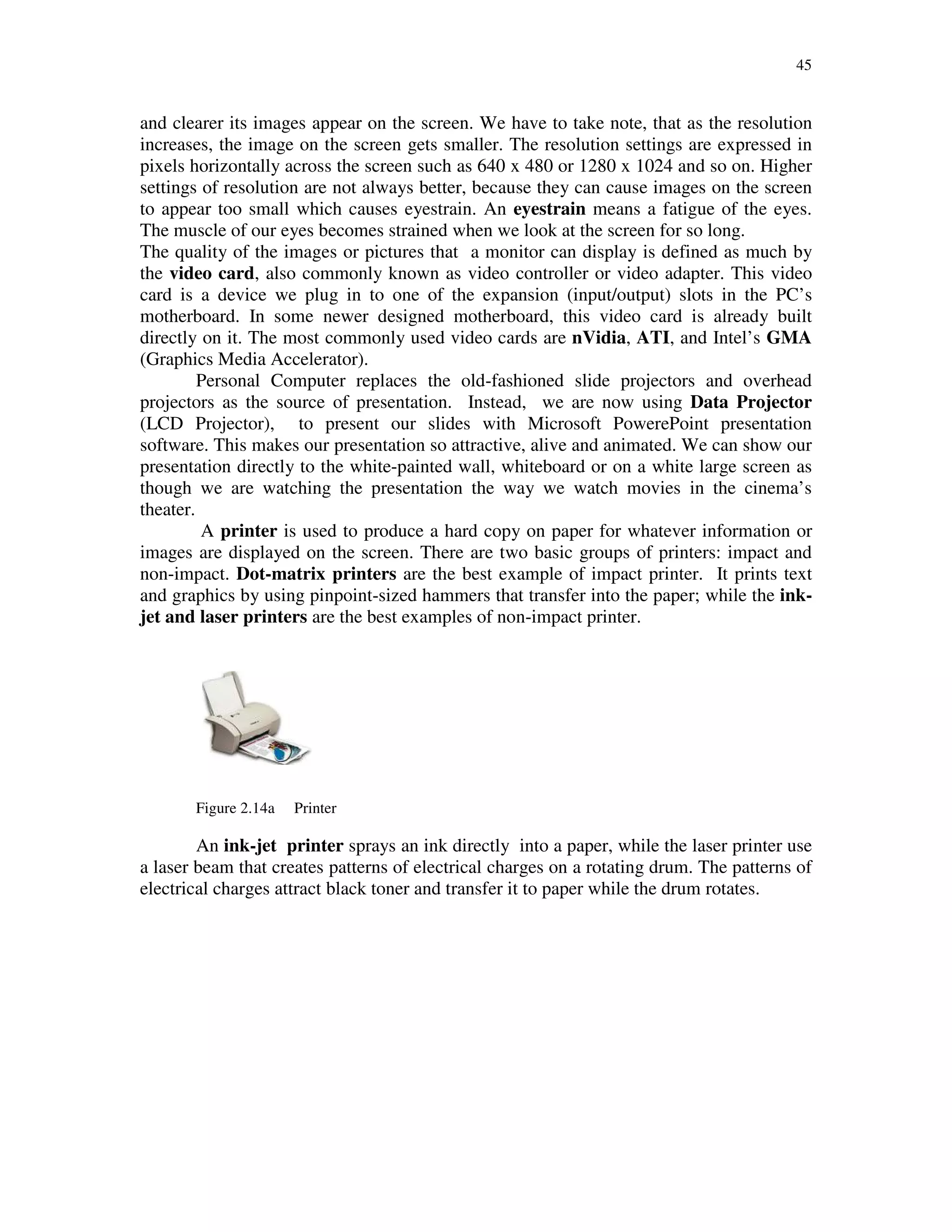 45
and clearer its images appear on the screen. We have to take note, that as the resolution
increases, the image on the screen gets smaller. The resolution settings are expressed in
pixels horizontally across the screen such as 640 x 480 or 1280 x 1024 and so on. Higher
settings of resolution are not always better, because they can cause images on the screen
to appear too small which causes eyestrain. An eyestrain means a fatigue of the eyes.
The muscle of our eyes becomes strained when we look at the screen for so long.
The quality of the images or pictures that a monitor can display is defined as much by
the video card, also commonly known as video controller or video adapter. This video
card is a device we plug in to one of the expansion (input/output) slots in the PC’s
motherboard. In some newer designed motherboard, this video card is already built
directly on it. The most commonly used video cards are nVidia, ATI, and Intel’s GMA
(Graphics Media Accelerator).
Personal Computer replaces the old-fashioned slide projectors and overhead
projectors as the source of presentation. Instead, we are now using Data Projector
(LCD Projector), to present our slides with Microsoft PowerePoint presentation
software. This makes our presentation so attractive, alive and animated. We can show our
presentation directly to the white-painted wall, whiteboard or on a white large screen as
though we are watching the presentation the way we watch movies in the cinema’s
theater.
A printer is used to produce a hard copy on paper for whatever information or
images are displayed on the screen. There are two basic groups of printers: impact and
non-impact. Dot-matrix printers are the best example of impact printer. It prints text
and graphics by using pinpoint-sized hammers that transfer into the paper; while the ink-
jet and laser printers are the best examples of non-impact printer.
Figure 2.14a Printer
An ink-jet printer sprays an ink directly into a paper, while the laser printer use
a laser beam that creates patterns of electrical charges on a rotating drum. The patterns of
electrical charges attract black toner and transfer it to paper while the drum rotates.
 