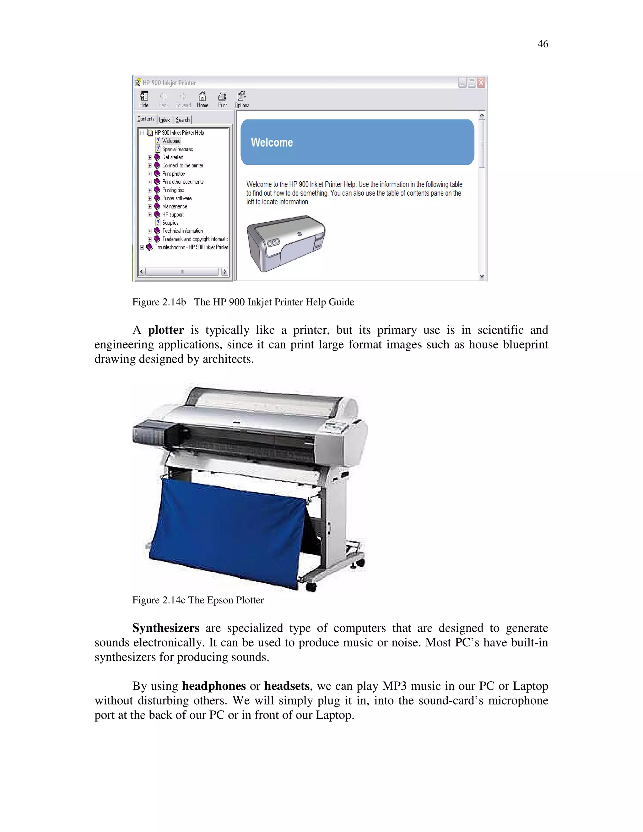 46
Figure 2.14b The HP 900 Inkjet Printer Help Guide
A plotter is typically like a printer, but its primary use is in scientific and
engineering applications, since it can print large format images such as house blueprint
drawing designed by architects.
Figure 2.14c The Epson Plotter
Synthesizers are specialized type of computers that are designed to generate
sounds electronically. It can be used to produce music or noise. Most PC’s have built-in
synthesizers for producing sounds.
By using headphones or headsets, we can play MP3 music in our PC or Laptop
without disturbing others. We will simply plug it in, into the sound-card’s microphone
port at the back of our PC or in front of our Laptop.
 