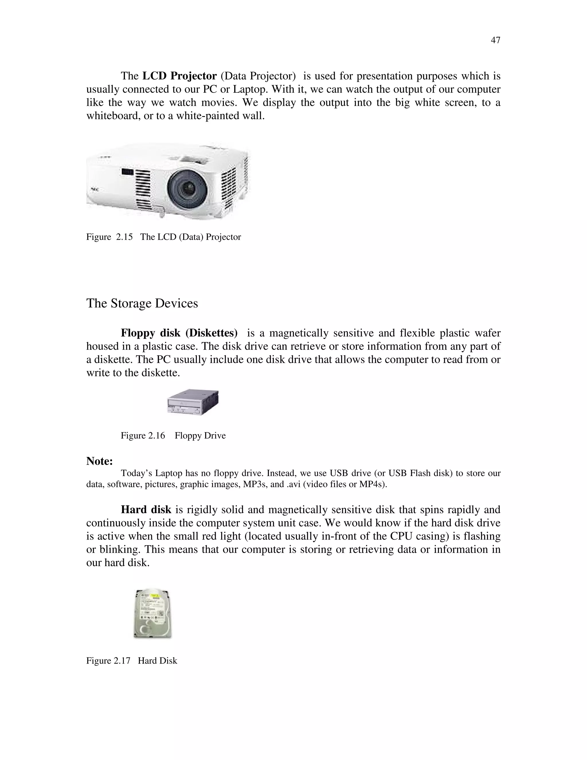 47
The LCD Projector (Data Projector) is used for presentation purposes which is
usually connected to our PC or Laptop. With it, we can watch the output of our computer
like the way we watch movies. We display the output into the big white screen, to a
whiteboard, or to a white-painted wall.
Figure 2.15 The LCD (Data) Projector
The Storage Devices
Floppy disk (Diskettes) is a magnetically sensitive and flexible plastic wafer
housed in a plastic case. The disk drive can retrieve or store information from any part of
a diskette. The PC usually include one disk drive that allows the computer to read from or
write to the diskette.
Figure 2.16 Floppy Drive
Note:
Today’s Laptop has no floppy drive. Instead, we use USB drive (or USB Flash disk) to store our
data, software, pictures, graphic images, MP3s, and .avi (video files or MP4s).
Hard disk is rigidly solid and magnetically sensitive disk that spins rapidly and
continuously inside the computer system unit case. We would know if the hard disk drive
is active when the small red light (located usually in-front of the CPU casing) is flashing
or blinking. This means that our computer is storing or retrieving data or information in
our hard disk.
Figure 2.17 Hard Disk
 