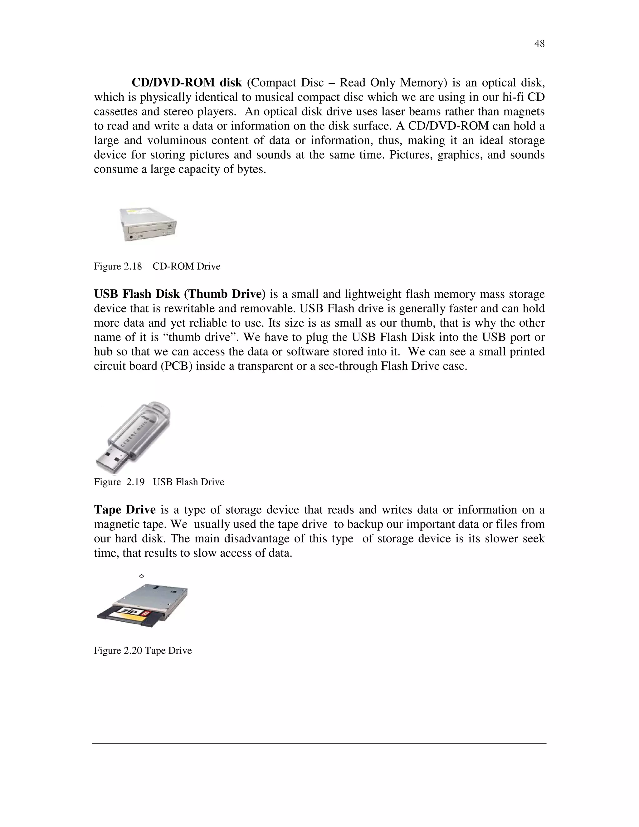 48
CD/DVD-ROM disk (Compact Disc – Read Only Memory) is an optical disk,
which is physically identical to musical compact disc which we are using in our hi-fi CD
cassettes and stereo players. An optical disk drive uses laser beams rather than magnets
to read and write a data or information on the disk surface. A CD/DVD-ROM can hold a
large and voluminous content of data or information, thus, making it an ideal storage
device for storing pictures and sounds at the same time. Pictures, graphics, and sounds
consume a large capacity of bytes.
Figure 2.18 CD-ROM Drive
USB Flash Disk (Thumb Drive) is a small and lightweight flash memory mass storage
device that is rewritable and removable. USB Flash drive is generally faster and can hold
more data and yet reliable to use. Its size is as small as our thumb, that is why the other
name of it is “thumb drive”. We have to plug the USB Flash Disk into the USB port or
hub so that we can access the data or software stored into it. We can see a small printed
circuit board (PCB) inside a transparent or a see-through Flash Drive case.
Figure 2.19 USB Flash Drive
Tape Drive is a type of storage device that reads and writes data or information on a
magnetic tape. We usually used the tape drive to backup our important data or files from
our hard disk. The main disadvantage of this type of storage device is its slower seek
time, that results to slow access of data.
Figure 2.20 Tape Drive
 