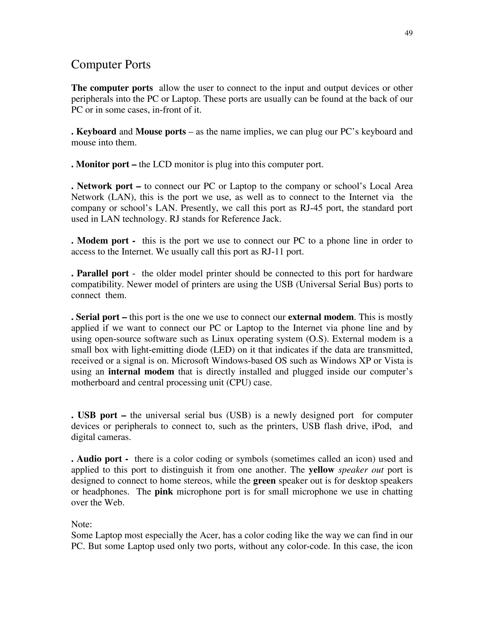 49
Computer Ports
The computer ports allow the user to connect to the input and output devices or other
peripherals into the PC or Laptop. These ports are usually can be found at the back of our
PC or in some cases, in-front of it.
. Keyboard and Mouse ports – as the name implies, we can plug our PC’s keyboard and
mouse into them.
. Monitor port – the LCD monitor is plug into this computer port.
. Network port – to connect our PC or Laptop to the company or school’s Local Area
Network (LAN), this is the port we use, as well as to connect to the Internet via the
company or school’s LAN. Presently, we call this port as RJ-45 port, the standard port
used in LAN technology. RJ stands for Reference Jack.
. Modem port - this is the port we use to connect our PC to a phone line in order to
access to the Internet. We usually call this port as RJ-11 port.
. Parallel port - the older model printer should be connected to this port for hardware
compatibility. Newer model of printers are using the USB (Universal Serial Bus) ports to
connect them.
. Serial port – this port is the one we use to connect our external modem. This is mostly
applied if we want to connect our PC or Laptop to the Internet via phone line and by
using open-source software such as Linux operating system (O.S). External modem is a
small box with light-emitting diode (LED) on it that indicates if the data are transmitted,
received or a signal is on. Microsoft Windows-based OS such as Windows XP or Vista is
using an internal modem that is directly installed and plugged inside our computer’s
motherboard and central processing unit (CPU) case.
. USB port – the universal serial bus (USB) is a newly designed port for computer
devices or peripherals to connect to, such as the printers, USB flash drive, iPod, and
digital cameras.
. Audio port - there is a color coding or symbols (sometimes called an icon) used and
applied to this port to distinguish it from one another. The yellow speaker out port is
designed to connect to home stereos, while the green speaker out is for desktop speakers
or headphones. The pink microphone port is for small microphone we use in chatting
over the Web.
Note:
Some Laptop most especially the Acer, has a color coding like the way we can find in our
PC. But some Laptop used only two ports, without any color-code. In this case, the icon
 