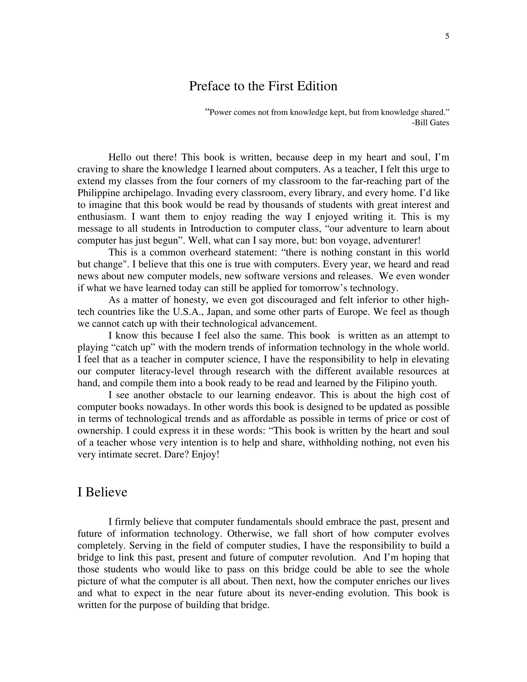 5
Preface to the First Edition
“Power comes not from knowledge kept, but from knowledge shared.”
-Bill Gates
Hello out there! This book is written, because deep in my heart and soul, I’m
craving to share the knowledge I learned about computers. As a teacher, I felt this urge to
extend my classes from the four corners of my classroom to the far-reaching part of the
Philippine archipelago. Invading every classroom, every library, and every home. I’d like
to imagine that this book would be read by thousands of students with great interest and
enthusiasm. I want them to enjoy reading the way I enjoyed writing it. This is my
message to all students in Introduction to computer class, “our adventure to learn about
computer has just begun”. Well, what can I say more, but: bon voyage, adventurer!
This is a common overheard statement: “there is nothing constant in this world
but change". I believe that this one is true with computers. Every year, we heard and read
news about new computer models, new software versions and releases. We even wonder
if what we have learned today can still be applied for tomorrow’s technology.
As a matter of honesty, we even got discouraged and felt inferior to other high-
tech countries like the U.S.A., Japan, and some other parts of Europe. We feel as though
we cannot catch up with their technological advancement.
I know this because I feel also the same. This book is written as an attempt to
playing “catch up” with the modern trends of information technology in the whole world.
I feel that as a teacher in computer science, I have the responsibility to help in elevating
our computer literacy-level through research with the different available resources at
hand, and compile them into a book ready to be read and learned by the Filipino youth.
I see another obstacle to our learning endeavor. This is about the high cost of
computer books nowadays. In other words this book is designed to be updated as possible
in terms of technological trends and as affordable as possible in terms of price or cost of
ownership. I could express it in these words: “This book is written by the heart and soul
of a teacher whose very intention is to help and share, withholding nothing, not even his
very intimate secret. Dare? Enjoy!
I Believe
I firmly believe that computer fundamentals should embrace the past, present and
future of information technology. Otherwise, we fall short of how computer evolves
completely. Serving in the field of computer studies, I have the responsibility to build a
bridge to link this past, present and future of computer revolution. And I’m hoping that
those students who would like to pass on this bridge could be able to see the whole
picture of what the computer is all about. Then next, how the computer enriches our lives
and what to expect in the near future about its never-ending evolution. This book is
written for the purpose of building that bridge.
 