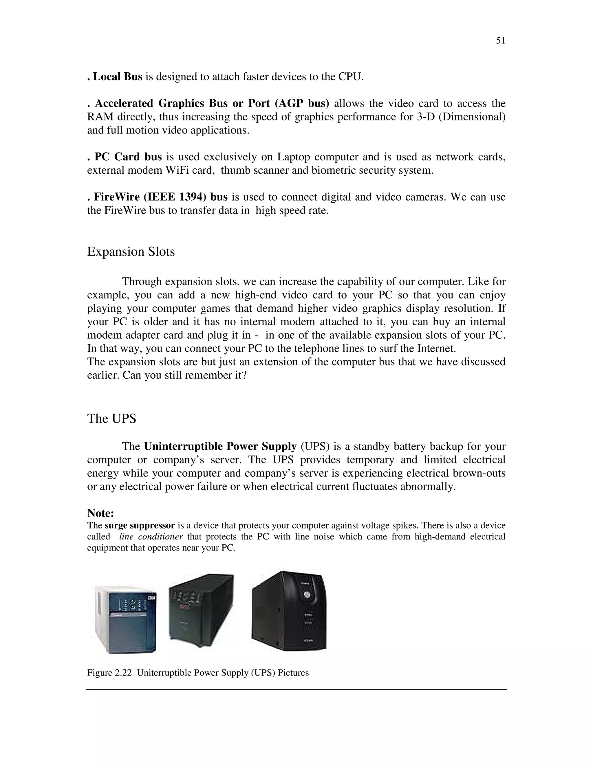 51
. Local Bus is designed to attach faster devices to the CPU.
. Accelerated Graphics Bus or Port (AGP bus) allows the video card to access the
RAM directly, thus increasing the speed of graphics performance for 3-D (Dimensional)
and full motion video applications.
. PC Card bus is used exclusively on Laptop computer and is used as network cards,
external modem WiFi card, thumb scanner and biometric security system.
. FireWire (IEEE 1394) bus is used to connect digital and video cameras. We can use
the FireWire bus to transfer data in high speed rate.
Expansion Slots
Through expansion slots, we can increase the capability of our computer. Like for
example, you can add a new high-end video card to your PC so that you can enjoy
playing your computer games that demand higher video graphics display resolution. If
your PC is older and it has no internal modem attached to it, you can buy an internal
modem adapter card and plug it in - in one of the available expansion slots of your PC.
In that way, you can connect your PC to the telephone lines to surf the Internet.
The expansion slots are but just an extension of the computer bus that we have discussed
earlier. Can you still remember it?
The UPS
The Uninterruptible Power Supply (UPS) is a standby battery backup for your
computer or company’s server. The UPS provides temporary and limited electrical
energy while your computer and company’s server is experiencing electrical brown-outs
or any electrical power failure or when electrical current fluctuates abnormally.
Note:
The surge suppressor is a device that protects your computer against voltage spikes. There is also a device
called line conditioner that protects the PC with line noise which came from high-demand electrical
equipment that operates near your PC.
Figure 2.22 Uniterruptible Power Supply (UPS) Pictures
 