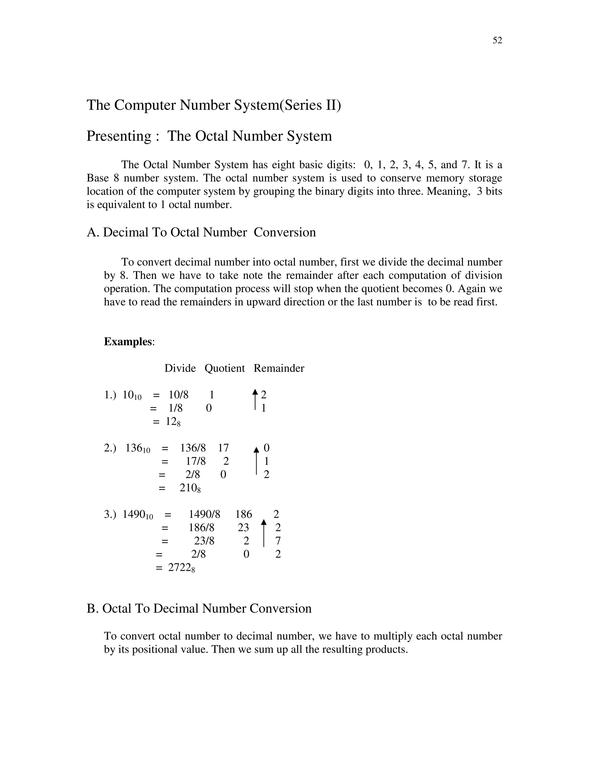 52
The Computer Number System(Series II)
Presenting : The Octal Number System
The Octal Number System has eight basic digits: 0, 1, 2, 3, 4, 5, and 7. It is a
Base 8 number system. The octal number system is used to conserve memory storage
location of the computer system by grouping the binary digits into three. Meaning, 3 bits
is equivalent to 1 octal number.
A. Decimal To Octal Number Conversion
To convert decimal number into octal number, first we divide the decimal number
by 8. Then we have to take note the remainder after each computation of division
operation. The computation process will stop when the quotient becomes 0. Again we
have to read the remainders in upward direction or the last number is to be read first.
Examples:
Divide Quotient Remainder
1.) 1010 = 10/8 1 2
= 1/8 0 1
= 128
2.) 13610 = 136/8 17 0
= 17/8 2 1
= 2/8 0 2
= 2108
3.) 149010 = 1490/8 186 2
= 186/8 23 2
= 23/8 2 7
= 2/8 0 2
= 27228
B. Octal To Decimal Number Conversion
To convert octal number to decimal number, we have to multiply each octal number
by its positional value. Then we sum up all the resulting products.
 