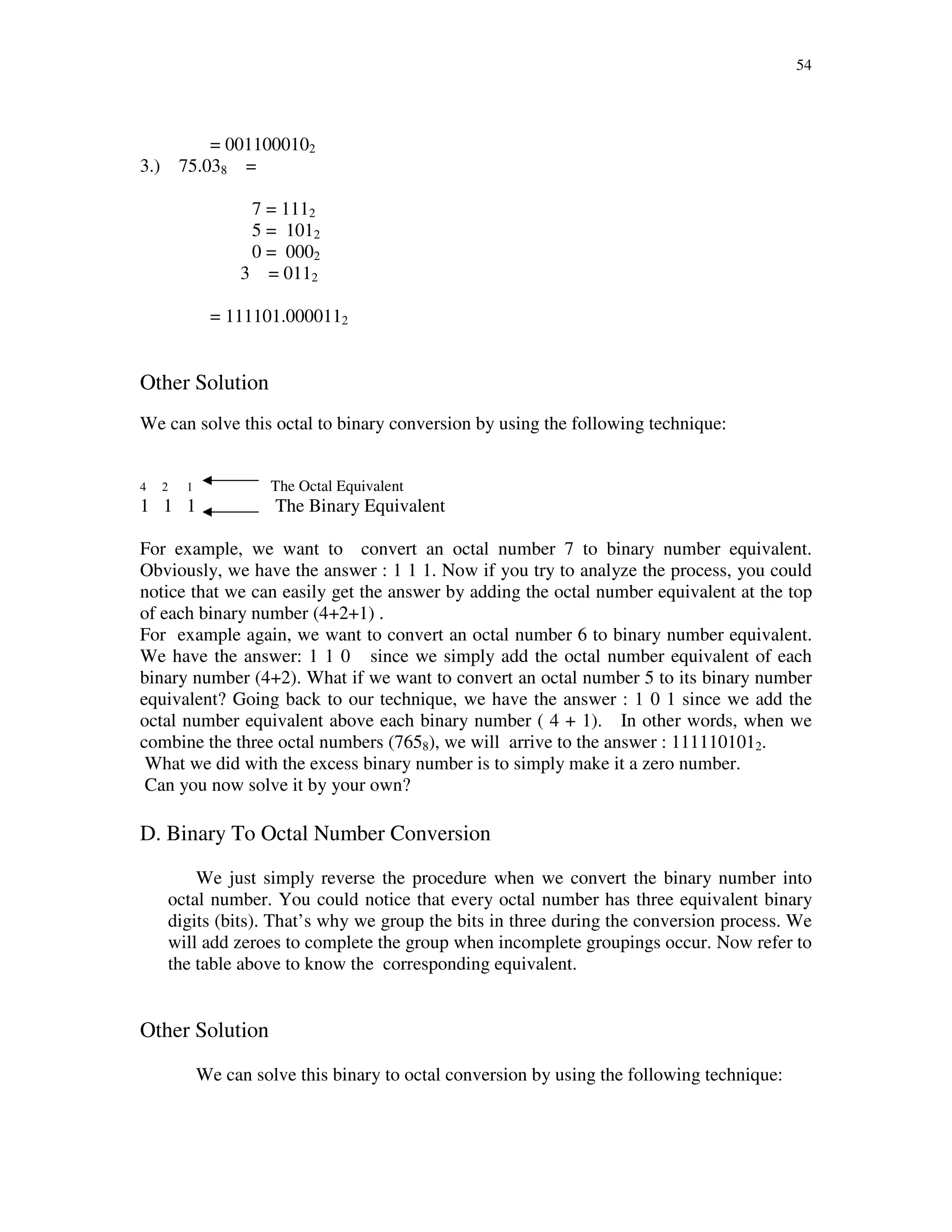 54
= 0011000102
3.) 75.038 =
7 = 1112
5 = 1012
0 = 0002
3 = 0112
= 111101.0000112
Other Solution
We can solve this octal to binary conversion by using the following technique:
4 2 1 The Octal Equivalent
1 1 1 The Binary Equivalent
For example, we want to convert an octal number 7 to binary number equivalent.
Obviously, we have the answer : 1 1 1. Now if you try to analyze the process, you could
notice that we can easily get the answer by adding the octal number equivalent at the top
of each binary number (4+2+1) .
For example again, we want to convert an octal number 6 to binary number equivalent.
We have the answer: 1 1 0 since we simply add the octal number equivalent of each
binary number (4+2). What if we want to convert an octal number 5 to its binary number
equivalent? Going back to our technique, we have the answer : 1 0 1 since we add the
octal number equivalent above each binary number ( 4 + 1). In other words, when we
combine the three octal numbers (7658), we will arrive to the answer : 1111101012.
What we did with the excess binary number is to simply make it a zero number.
Can you now solve it by your own?
D. Binary To Octal Number Conversion
We just simply reverse the procedure when we convert the binary number into
octal number. You could notice that every octal number has three equivalent binary
digits (bits). That’s why we group the bits in three during the conversion process. We
will add zeroes to complete the group when incomplete groupings occur. Now refer to
the table above to know the corresponding equivalent.
Other Solution
We can solve this binary to octal conversion by using the following technique:
 