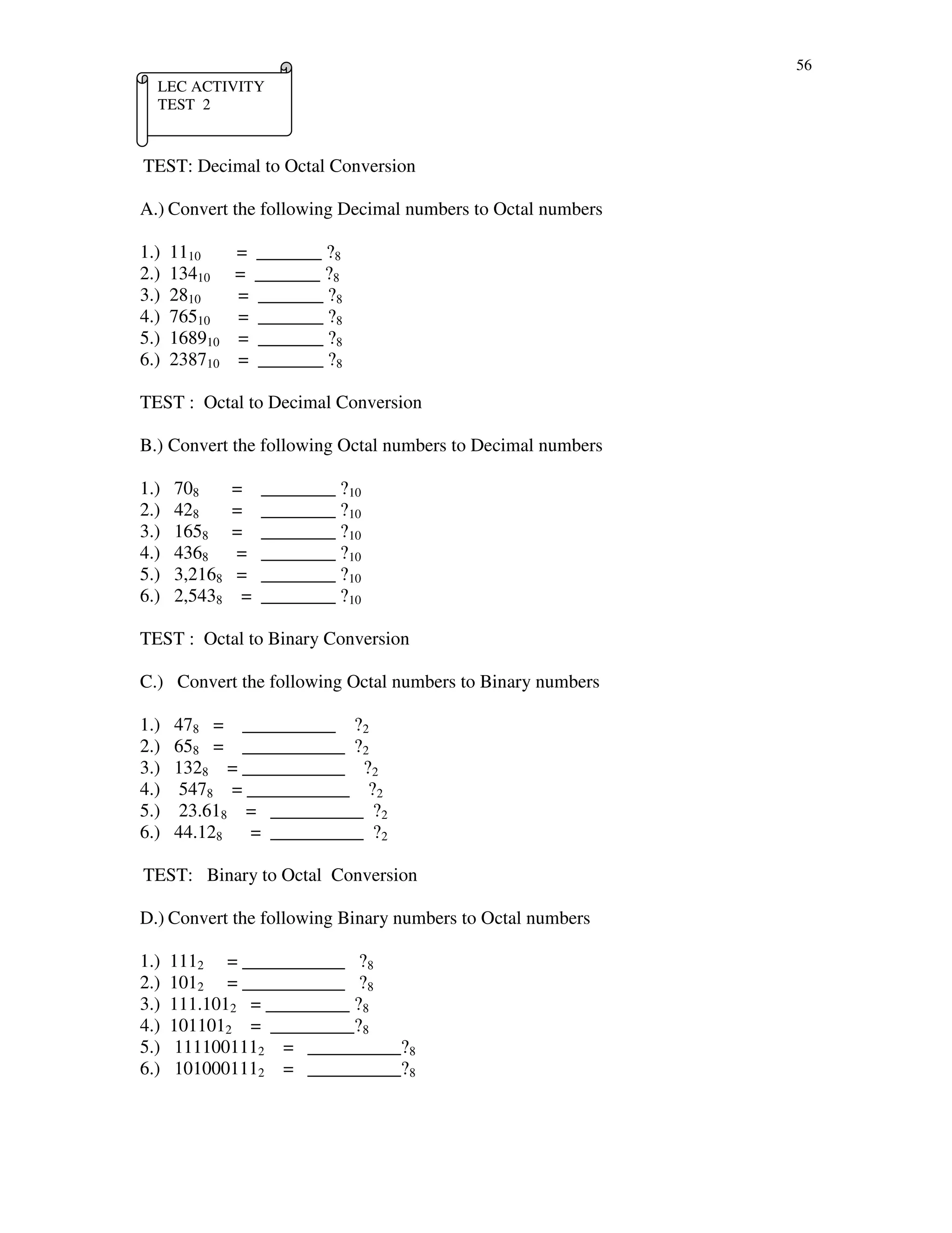 56
TEST: Decimal to Octal Conversion
A.) Convert the following Decimal numbers to Octal numbers
1.) 1110 = _______ ?8
2.) 13410 = _______ ?8
3.) 2810 = _______ ?8
4.) 76510 = _______ ?8
5.) 168910 = _______ ?8
6.) 238710 = _______ ?8
TEST : Octal to Decimal Conversion
B.) Convert the following Octal numbers to Decimal numbers
1.) 708 = ________ ?10
2.) 428 = ________ ?10
3.) 1658 = ________ ?10
4.) 4368 = ________ ?10
5.) 3,2168 = ________ ?10
6.) 2,5438 = ________ ?10
TEST : Octal to Binary Conversion
C.) Convert the following Octal numbers to Binary numbers
1.) 478 = __________ ?2
2.) 658 = ___________ ?2
3.) 1328 = ___________ ?2
4.) 5478 = ___________ ?2
5.) 23.618 = __________ ?2
6.) 44.128 = __________ ?2
TEST: Binary to Octal Conversion
D.) Convert the following Binary numbers to Octal numbers
1.) 1112 = ___________ ?8
2.) 1012 = ___________ ?8
3.) 111.1012 = _________ ?8
4.) 1011012 = _________?8
5.) 1111001112 = __________?8
6.) 1010001112 = __________?8
LEC ACTIVITY
TEST 2
 