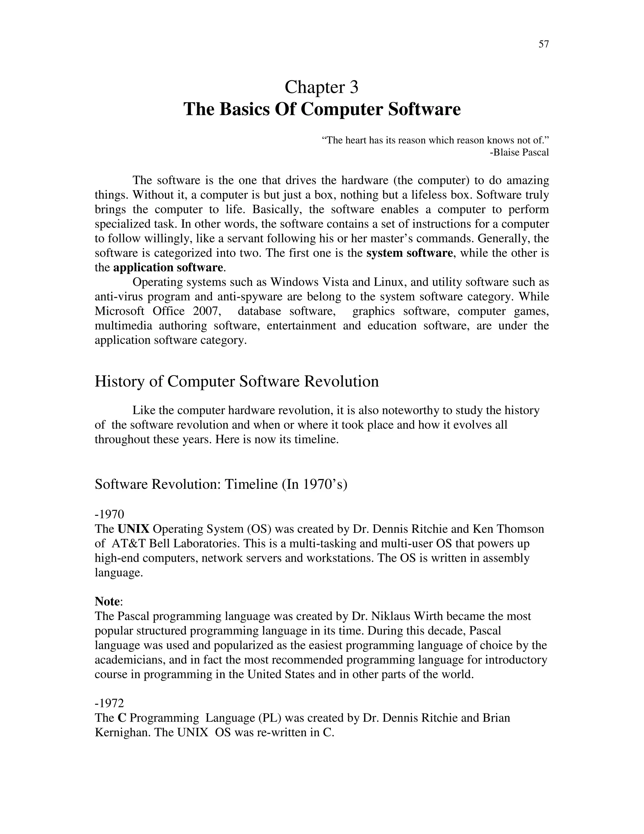 57
Chapter 3
The Basics Of Computer Software
“The heart has its reason which reason knows not of.”
-Blaise Pascal
The software is the one that drives the hardware (the computer) to do amazing
things. Without it, a computer is but just a box, nothing but a lifeless box. Software truly
brings the computer to life. Basically, the software enables a computer to perform
specialized task. In other words, the software contains a set of instructions for a computer
to follow willingly, like a servant following his or her master’s commands. Generally, the
software is categorized into two. The first one is the system software, while the other is
the application software.
Operating systems such as Windows Vista and Linux, and utility software such as
anti-virus program and anti-spyware are belong to the system software category. While
Microsoft Office 2007, database software, graphics software, computer games,
multimedia authoring software, entertainment and education software, are under the
application software category.
History of Computer Software Revolution
Like the computer hardware revolution, it is also noteworthy to study the history
of the software revolution and when or where it took place and how it evolves all
throughout these years. Here is now its timeline.
Software Revolution: Timeline (In 1970’s)
-1970
The UNIX Operating System (OS) was created by Dr. Dennis Ritchie and Ken Thomson
of AT&T Bell Laboratories. This is a multi-tasking and multi-user OS that powers up
high-end computers, network servers and workstations. The OS is written in assembly
language.
Note:
The Pascal programming language was created by Dr. Niklaus Wirth became the most
popular structured programming language in its time. During this decade, Pascal
language was used and popularized as the easiest programming language of choice by the
academicians, and in fact the most recommended programming language for introductory
course in programming in the United States and in other parts of the world.
-1972
The C Programming Language (PL) was created by Dr. Dennis Ritchie and Brian
Kernighan. The UNIX OS was re-written in C.
 