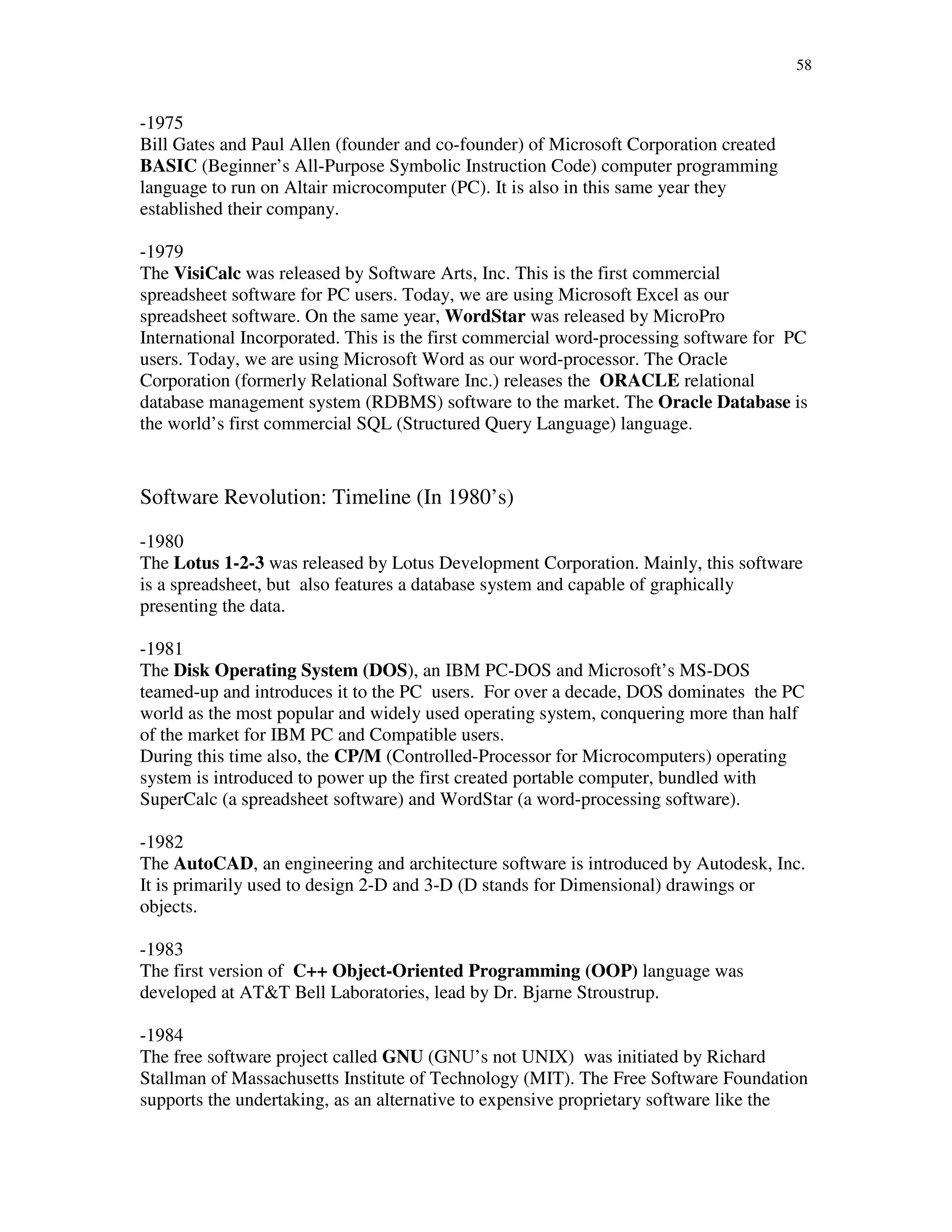 58
-1975
Bill Gates and Paul Allen (founder and co-founder) of Microsoft Corporation created
BASIC (Beginner’s All-Purpose Symbolic Instruction Code) computer programming
language to run on Altair microcomputer (PC). It is also in this same year they
established their company.
-1979
The VisiCalc was released by Software Arts, Inc. This is the first commercial
spreadsheet software for PC users. Today, we are using Microsoft Excel as our
spreadsheet software. On the same year, WordStar was released by MicroPro
International Incorporated. This is the first commercial word-processing software for PC
users. Today, we are using Microsoft Word as our word-processor. The Oracle
Corporation (formerly Relational Software Inc.) releases the ORACLE relational
database management system (RDBMS) software to the market. The Oracle Database is
the world’s first commercial SQL (Structured Query Language) language.
Software Revolution: Timeline (In 1980’s)
-1980
The Lotus 1-2-3 was released by Lotus Development Corporation. Mainly, this software
is a spreadsheet, but also features a database system and capable of graphically
presenting the data.
-1981
The Disk Operating System (DOS), an IBM PC-DOS and Microsoft’s MS-DOS
teamed-up and introduces it to the PC users. For over a decade, DOS dominates the PC
world as the most popular and widely used operating system, conquering more than half
of the market for IBM PC and Compatible users.
During this time also, the CP/M (Controlled-Processor for Microcomputers) operating
system is introduced to power up the first created portable computer, bundled with
SuperCalc (a spreadsheet software) and WordStar (a word-processing software).
-1982
The AutoCAD, an engineering and architecture software is introduced by Autodesk, Inc.
It is primarily used to design 2-D and 3-D (D stands for Dimensional) drawings or
objects.
-1983
The first version of C++ Object-Oriented Programming (OOP) language was
developed at AT&T Bell Laboratories, lead by Dr. Bjarne Stroustrup.
-1984
The free software project called GNU (GNU’s not UNIX) was initiated by Richard
Stallman of Massachusetts Institute of Technology (MIT). The Free Software Foundation
supports the undertaking, as an alternative to expensive proprietary software like the
 