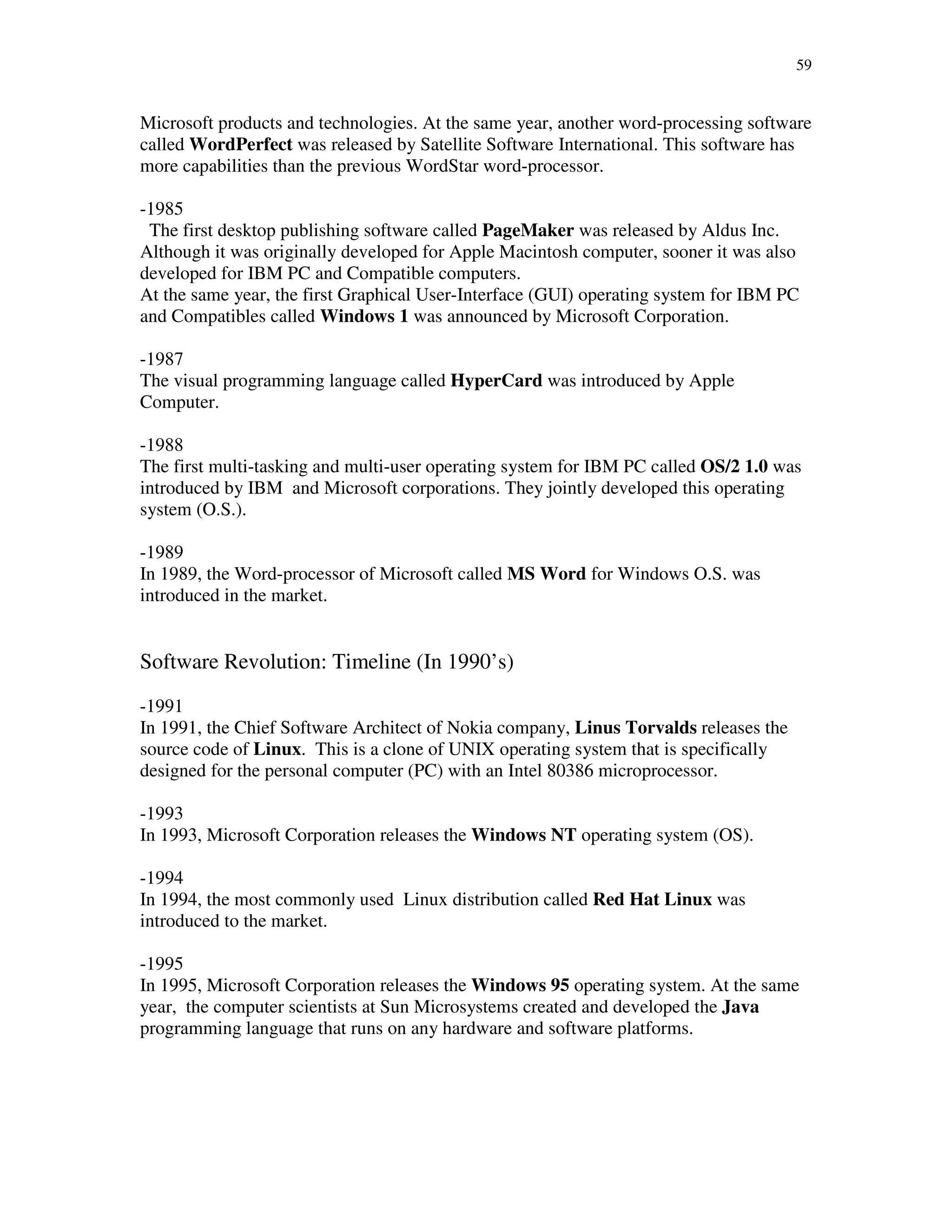 59
Microsoft products and technologies. At the same year, another word-processing software
called WordPerfect was released by Satellite Software International. This software has
more capabilities than the previous WordStar word-processor.
-1985
The first desktop publishing software called PageMaker was released by Aldus Inc.
Although it was originally developed for Apple Macintosh computer, sooner it was also
developed for IBM PC and Compatible computers.
At the same year, the first Graphical User-Interface (GUI) operating system for IBM PC
and Compatibles called Windows 1 was announced by Microsoft Corporation.
-1987
The visual programming language called HyperCard was introduced by Apple
Computer.
-1988
The first multi-tasking and multi-user operating system for IBM PC called OS/2 1.0 was
introduced by IBM and Microsoft corporations. They jointly developed this operating
system (O.S.).
-1989
In 1989, the Word-processor of Microsoft called MS Word for Windows O.S. was
introduced in the market.
Software Revolution: Timeline (In 1990’s)
-1991
In 1991, the Chief Software Architect of Nokia company, Linus Torvalds releases the
source code of Linux. This is a clone of UNIX operating system that is specifically
designed for the personal computer (PC) with an Intel 80386 microprocessor.
-1993
In 1993, Microsoft Corporation releases the Windows NT operating system (OS).
-1994
In 1994, the most commonly used Linux distribution called Red Hat Linux was
introduced to the market.
-1995
In 1995, Microsoft Corporation releases the Windows 95 operating system. At the same
year, the computer scientists at Sun Microsystems created and developed the Java
programming language that runs on any hardware and software platforms.
 