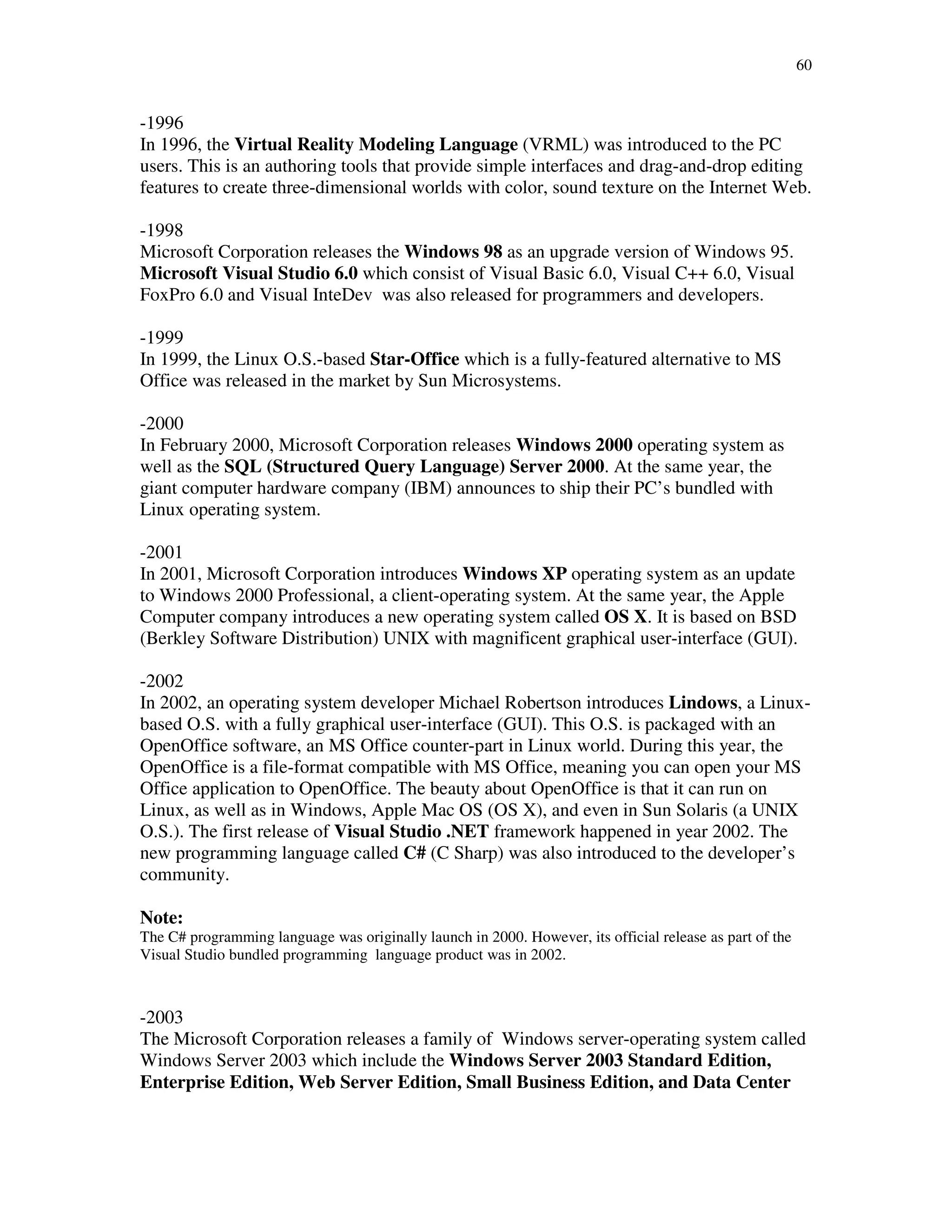 60
-1996
In 1996, the Virtual Reality Modeling Language (VRML) was introduced to the PC
users. This is an authoring tools that provide simple interfaces and drag-and-drop editing
features to create three-dimensional worlds with color, sound texture on the Internet Web.
-1998
Microsoft Corporation releases the Windows 98 as an upgrade version of Windows 95.
Microsoft Visual Studio 6.0 which consist of Visual Basic 6.0, Visual C++ 6.0, Visual
FoxPro 6.0 and Visual InteDev was also released for programmers and developers.
-1999
In 1999, the Linux O.S.-based Star-Office which is a fully-featured alternative to MS
Office was released in the market by Sun Microsystems.
-2000
In February 2000, Microsoft Corporation releases Windows 2000 operating system as
well as the SQL (Structured Query Language) Server 2000. At the same year, the
giant computer hardware company (IBM) announces to ship their PC’s bundled with
Linux operating system.
-2001
In 2001, Microsoft Corporation introduces Windows XP operating system as an update
to Windows 2000 Professional, a client-operating system. At the same year, the Apple
Computer company introduces a new operating system called OS X. It is based on BSD
(Berkley Software Distribution) UNIX with magnificent graphical user-interface (GUI).
-2002
In 2002, an operating system developer Michael Robertson introduces Lindows, a Linux-
based O.S. with a fully graphical user-interface (GUI). This O.S. is packaged with an
OpenOffice software, an MS Office counter-part in Linux world. During this year, the
OpenOffice is a file-format compatible with MS Office, meaning you can open your MS
Office application to OpenOffice. The beauty about OpenOffice is that it can run on
Linux, as well as in Windows, Apple Mac OS (OS X), and even in Sun Solaris (a UNIX
O.S.). The first release of Visual Studio .NET framework happened in year 2002. The
new programming language called C# (C Sharp) was also introduced to the developer’s
community.
Note:
The C# programming language was originally launch in 2000. However, its official release as part of the
Visual Studio bundled programming language product was in 2002.
-2003
The Microsoft Corporation releases a family of Windows server-operating system called
Windows Server 2003 which include the Windows Server 2003 Standard Edition,
Enterprise Edition, Web Server Edition, Small Business Edition, and Data Center
 