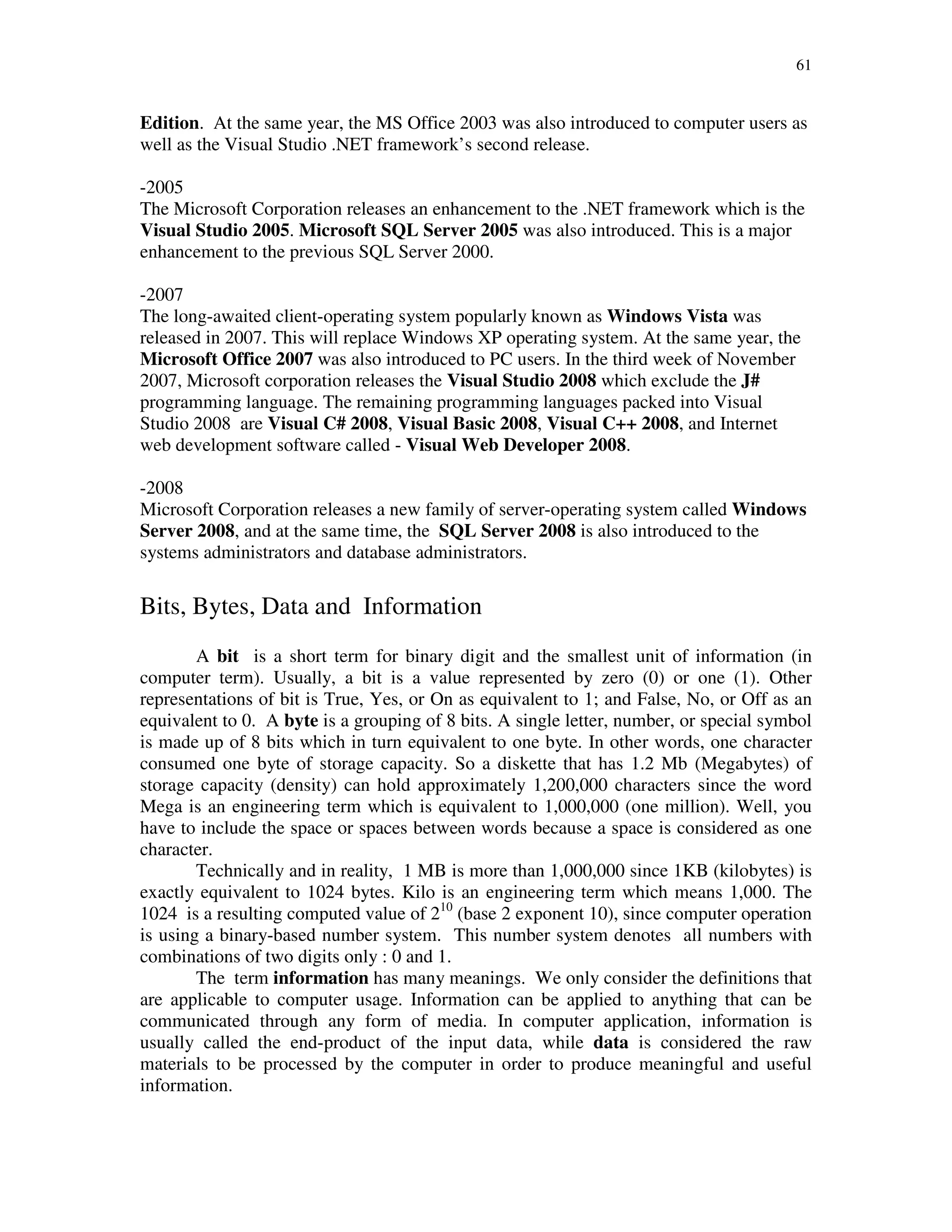 61
Edition. At the same year, the MS Office 2003 was also introduced to computer users as
well as the Visual Studio .NET framework’s second release.
-2005
The Microsoft Corporation releases an enhancement to the .NET framework which is the
Visual Studio 2005. Microsoft SQL Server 2005 was also introduced. This is a major
enhancement to the previous SQL Server 2000.
-2007
The long-awaited client-operating system popularly known as Windows Vista was
released in 2007. This will replace Windows XP operating system. At the same year, the
Microsoft Office 2007 was also introduced to PC users. In the third week of November
2007, Microsoft corporation releases the Visual Studio 2008 which exclude the J#
programming language. The remaining programming languages packed into Visual
Studio 2008 are Visual C# 2008, Visual Basic 2008, Visual C++ 2008, and Internet
web development software called - Visual Web Developer 2008.
-2008
Microsoft Corporation releases a new family of server-operating system called Windows
Server 2008, and at the same time, the SQL Server 2008 is also introduced to the
systems administrators and database administrators.
Bits, Bytes, Data and Information
A bit is a short term for binary digit and the smallest unit of information (in
computer term). Usually, a bit is a value represented by zero (0) or one (1). Other
representations of bit is True, Yes, or On as equivalent to 1; and False, No, or Off as an
equivalent to 0. A byte is a grouping of 8 bits. A single letter, number, or special symbol
is made up of 8 bits which in turn equivalent to one byte. In other words, one character
consumed one byte of storage capacity. So a diskette that has 1.2 Mb (Megabytes) of
storage capacity (density) can hold approximately 1,200,000 characters since the word
Mega is an engineering term which is equivalent to 1,000,000 (one million). Well, you
have to include the space or spaces between words because a space is considered as one
character.
Technically and in reality, 1 MB is more than 1,000,000 since 1KB (kilobytes) is
exactly equivalent to 1024 bytes. Kilo is an engineering term which means 1,000. The
1024 is a resulting computed value of 210
(base 2 exponent 10), since computer operation
is using a binary-based number system. This number system denotes all numbers with
combinations of two digits only : 0 and 1.
The term information has many meanings. We only consider the definitions that
are applicable to computer usage. Information can be applied to anything that can be
communicated through any form of media. In computer application, information is
usually called the end-product of the input data, while data is considered the raw
materials to be processed by the computer in order to produce meaningful and useful
information.
 