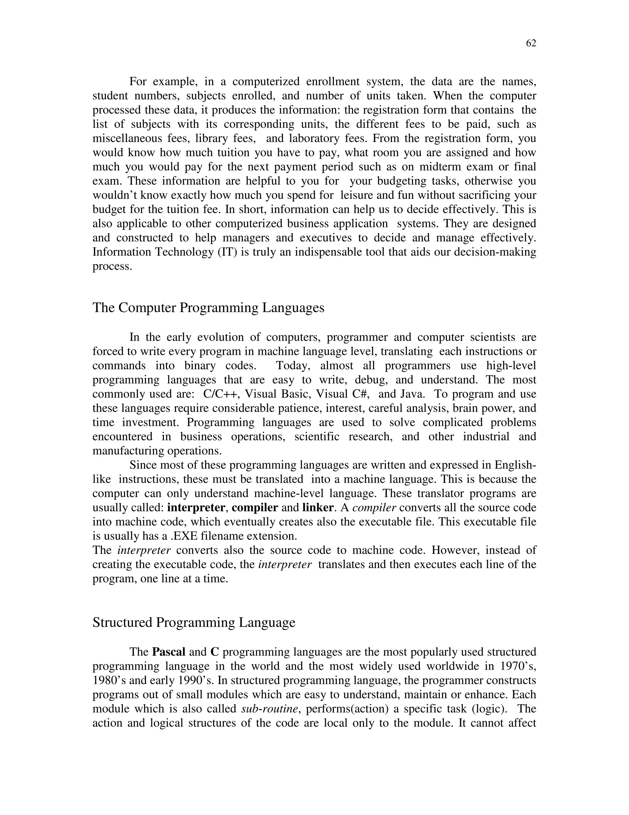 62
For example, in a computerized enrollment system, the data are the names,
student numbers, subjects enrolled, and number of units taken. When the computer
processed these data, it produces the information: the registration form that contains the
list of subjects with its corresponding units, the different fees to be paid, such as
miscellaneous fees, library fees, and laboratory fees. From the registration form, you
would know how much tuition you have to pay, what room you are assigned and how
much you would pay for the next payment period such as on midterm exam or final
exam. These information are helpful to you for your budgeting tasks, otherwise you
wouldn’t know exactly how much you spend for leisure and fun without sacrificing your
budget for the tuition fee. In short, information can help us to decide effectively. This is
also applicable to other computerized business application systems. They are designed
and constructed to help managers and executives to decide and manage effectively.
Information Technology (IT) is truly an indispensable tool that aids our decision-making
process.
The Computer Programming Languages
In the early evolution of computers, programmer and computer scientists are
forced to write every program in machine language level, translating each instructions or
commands into binary codes. Today, almost all programmers use high-level
programming languages that are easy to write, debug, and understand. The most
commonly used are: C/C++, Visual Basic, Visual C#, and Java. To program and use
these languages require considerable patience, interest, careful analysis, brain power, and
time investment. Programming languages are used to solve complicated problems
encountered in business operations, scientific research, and other industrial and
manufacturing operations.
Since most of these programming languages are written and expressed in English-
like instructions, these must be translated into a machine language. This is because the
computer can only understand machine-level language. These translator programs are
usually called: interpreter, compiler and linker. A compiler converts all the source code
into machine code, which eventually creates also the executable file. This executable file
is usually has a .EXE filename extension.
The interpreter converts also the source code to machine code. However, instead of
creating the executable code, the interpreter translates and then executes each line of the
program, one line at a time.
Structured Programming Language
The Pascal and C programming languages are the most popularly used structured
programming language in the world and the most widely used worldwide in 1970’s,
1980’s and early 1990’s. In structured programming language, the programmer constructs
programs out of small modules which are easy to understand, maintain or enhance. Each
module which is also called sub-routine, performs(action) a specific task (logic). The
action and logical structures of the code are local only to the module. It cannot affect
 