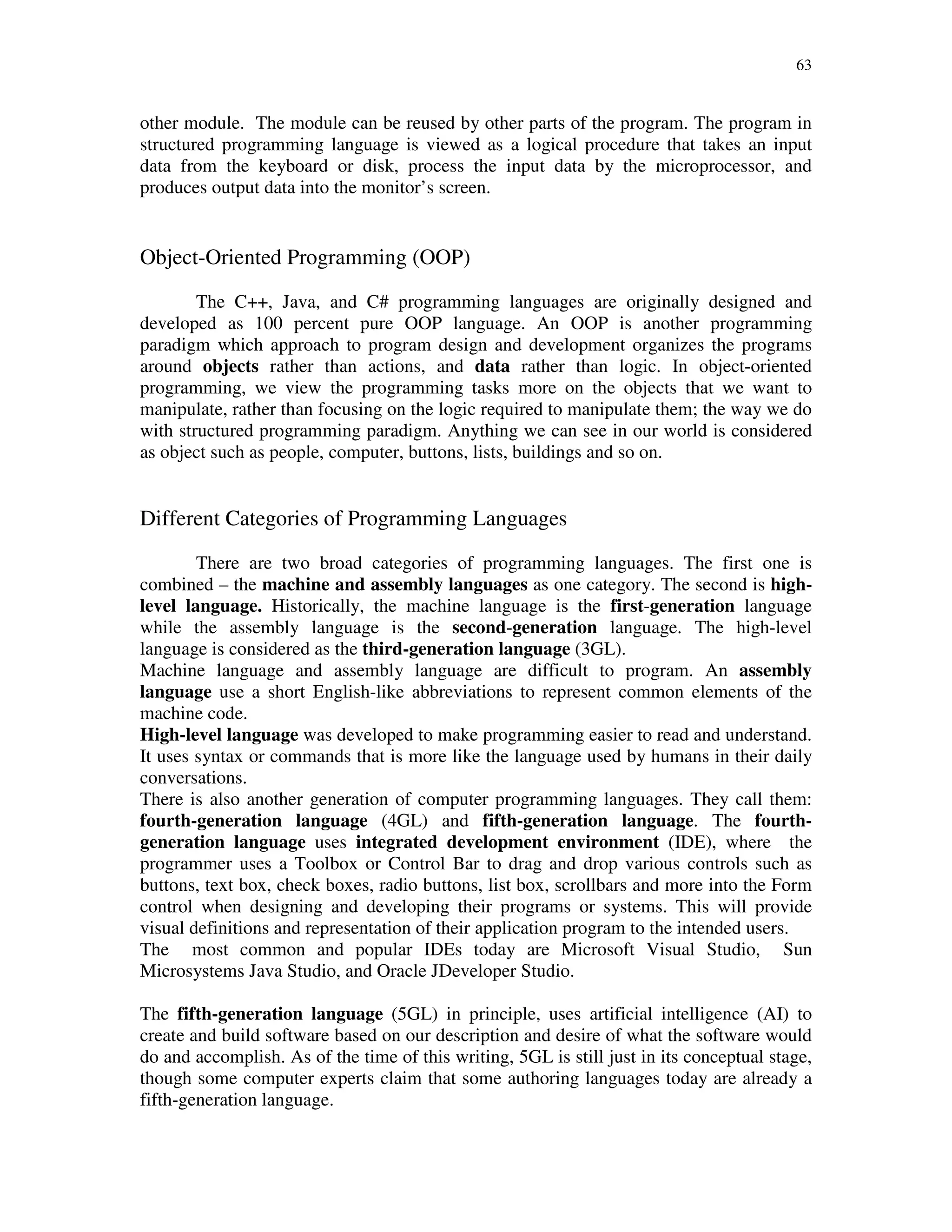63
other module. The module can be reused by other parts of the program. The program in
structured programming language is viewed as a logical procedure that takes an input
data from the keyboard or disk, process the input data by the microprocessor, and
produces output data into the monitor’s screen.
Object-Oriented Programming (OOP)
The C++, Java, and C# programming languages are originally designed and
developed as 100 percent pure OOP language. An OOP is another programming
paradigm which approach to program design and development organizes the programs
around objects rather than actions, and data rather than logic. In object-oriented
programming, we view the programming tasks more on the objects that we want to
manipulate, rather than focusing on the logic required to manipulate them; the way we do
with structured programming paradigm. Anything we can see in our world is considered
as object such as people, computer, buttons, lists, buildings and so on.
Different Categories of Programming Languages
There are two broad categories of programming languages. The first one is
combined – the machine and assembly languages as one category. The second is high-
level language. Historically, the machine language is the first-generation language
while the assembly language is the second-generation language. The high-level
language is considered as the third-generation language (3GL).
Machine language and assembly language are difficult to program. An assembly
language use a short English-like abbreviations to represent common elements of the
machine code.
High-level language was developed to make programming easier to read and understand.
It uses syntax or commands that is more like the language used by humans in their daily
conversations.
There is also another generation of computer programming languages. They call them:
fourth-generation language (4GL) and fifth-generation language. The fourth-
generation language uses integrated development environment (IDE), where the
programmer uses a Toolbox or Control Bar to drag and drop various controls such as
buttons, text box, check boxes, radio buttons, list box, scrollbars and more into the Form
control when designing and developing their programs or systems. This will provide
visual definitions and representation of their application program to the intended users.
The most common and popular IDEs today are Microsoft Visual Studio, Sun
Microsystems Java Studio, and Oracle JDeveloper Studio.
The fifth-generation language (5GL) in principle, uses artificial intelligence (AI) to
create and build software based on our description and desire of what the software would
do and accomplish. As of the time of this writing, 5GL is still just in its conceptual stage,
though some computer experts claim that some authoring languages today are already a
fifth-generation language.
 