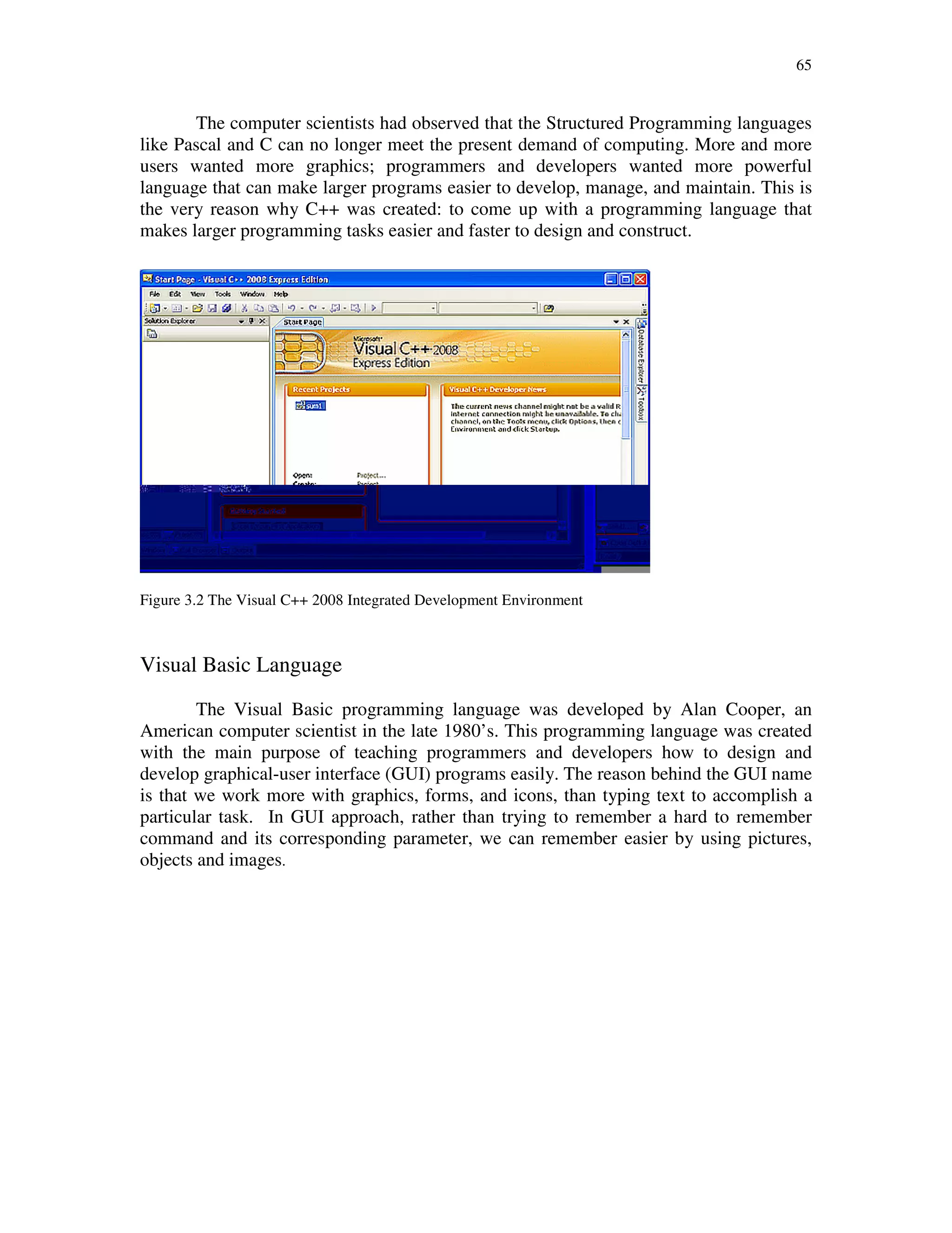 65
The computer scientists had observed that the Structured Programming languages
like Pascal and C can no longer meet the present demand of computing. More and more
users wanted more graphics; programmers and developers wanted more powerful
language that can make larger programs easier to develop, manage, and maintain. This is
the very reason why C++ was created: to come up with a programming language that
makes larger programming tasks easier and faster to design and construct.
Figure 3.2 The Visual C++ 2008 Integrated Development Environment
Visual Basic Language
The Visual Basic programming language was developed by Alan Cooper, an
American computer scientist in the late 1980’s. This programming language was created
with the main purpose of teaching programmers and developers how to design and
develop graphical-user interface (GUI) programs easily. The reason behind the GUI name
is that we work more with graphics, forms, and icons, than typing text to accomplish a
particular task. In GUI approach, rather than trying to remember a hard to remember
command and its corresponding parameter, we can remember easier by using pictures,
objects and images.
 