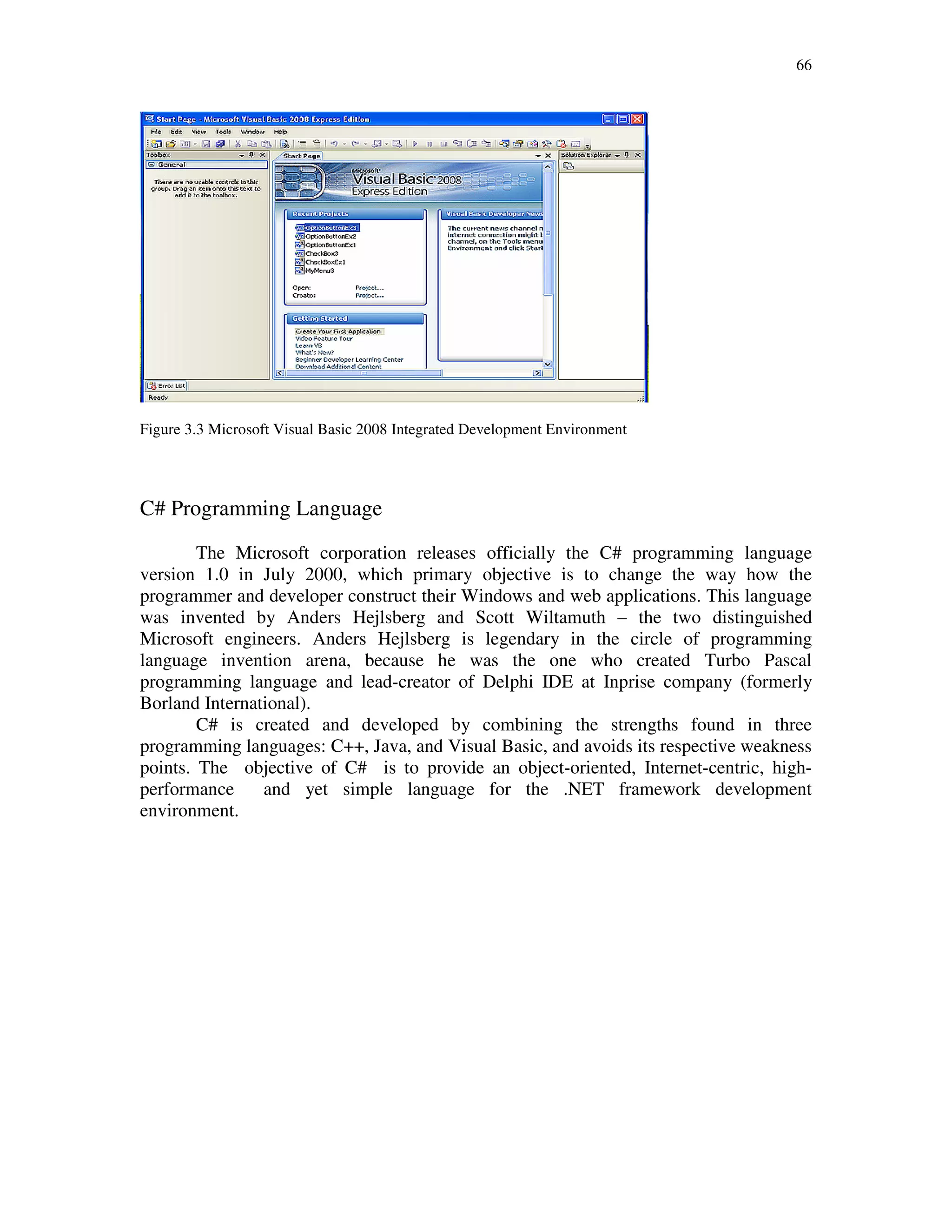 66
Figure 3.3 Microsoft Visual Basic 2008 Integrated Development Environment
C# Programming Language
The Microsoft corporation releases officially the C# programming language
version 1.0 in July 2000, which primary objective is to change the way how the
programmer and developer construct their Windows and web applications. This language
was invented by Anders Hejlsberg and Scott Wiltamuth – the two distinguished
Microsoft engineers. Anders Hejlsberg is legendary in the circle of programming
language invention arena, because he was the one who created Turbo Pascal
programming language and lead-creator of Delphi IDE at Inprise company (formerly
Borland International).
C# is created and developed by combining the strengths found in three
programming languages: C++, Java, and Visual Basic, and avoids its respective weakness
points. The objective of C# is to provide an object-oriented, Internet-centric, high-
performance and yet simple language for the .NET framework development
environment.
 