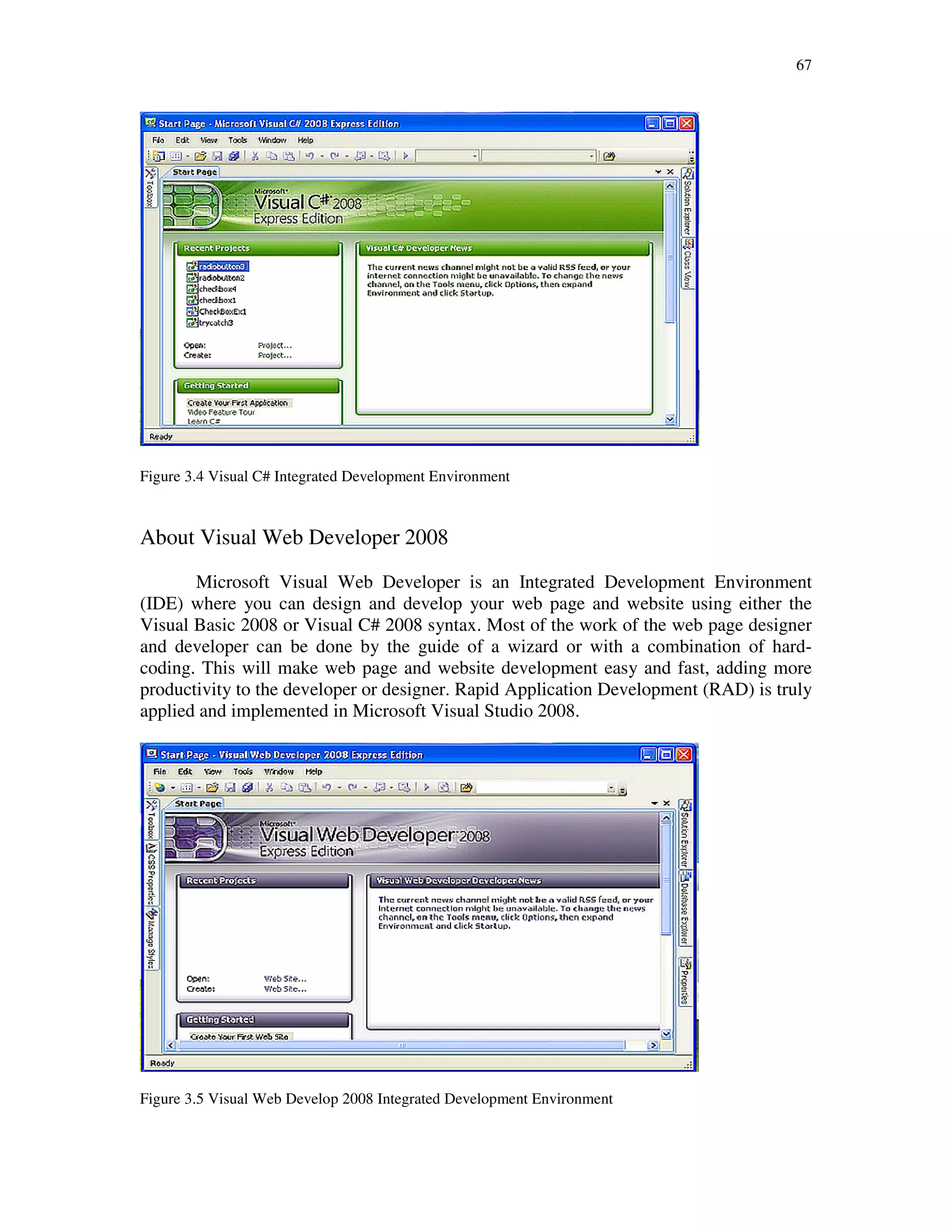 67
Figure 3.4 Visual C# Integrated Development Environment
About Visual Web Developer 2008
Microsoft Visual Web Developer is an Integrated Development Environment
(IDE) where you can design and develop your web page and website using either the
Visual Basic 2008 or Visual C# 2008 syntax. Most of the work of the web page designer
and developer can be done by the guide of a wizard or with a combination of hard-
coding. This will make web page and website development easy and fast, adding more
productivity to the developer or designer. Rapid Application Development (RAD) is truly
applied and implemented in Microsoft Visual Studio 2008.
Figure 3.5 Visual Web Develop 2008 Integrated Development Environment
 