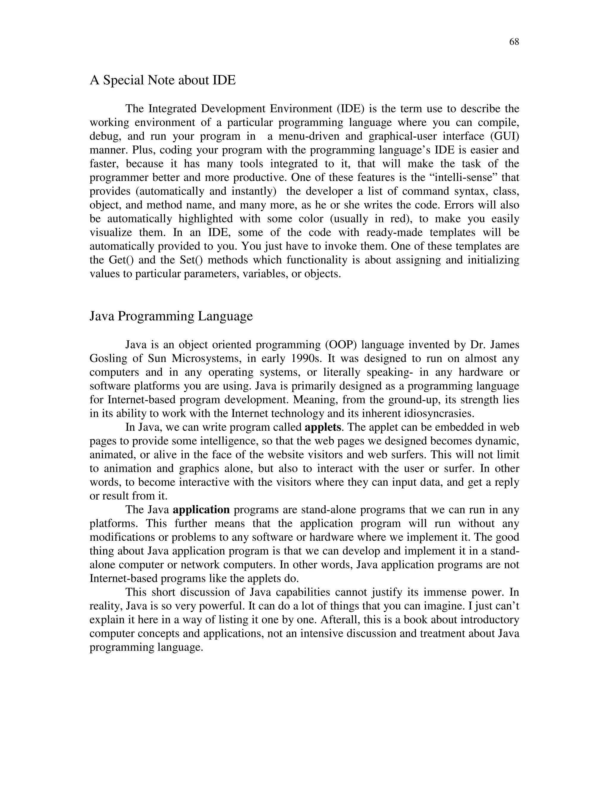 68
A Special Note about IDE
The Integrated Development Environment (IDE) is the term use to describe the
working environment of a particular programming language where you can compile,
debug, and run your program in a menu-driven and graphical-user interface (GUI)
manner. Plus, coding your program with the programming language’s IDE is easier and
faster, because it has many tools integrated to it, that will make the task of the
programmer better and more productive. One of these features is the “intelli-sense” that
provides (automatically and instantly) the developer a list of command syntax, class,
object, and method name, and many more, as he or she writes the code. Errors will also
be automatically highlighted with some color (usually in red), to make you easily
visualize them. In an IDE, some of the code with ready-made templates will be
automatically provided to you. You just have to invoke them. One of these templates are
the Get() and the Set() methods which functionality is about assigning and initializing
values to particular parameters, variables, or objects.
Java Programming Language
Java is an object oriented programming (OOP) language invented by Dr. James
Gosling of Sun Microsystems, in early 1990s. It was designed to run on almost any
computers and in any operating systems, or literally speaking- in any hardware or
software platforms you are using. Java is primarily designed as a programming language
for Internet-based program development. Meaning, from the ground-up, its strength lies
in its ability to work with the Internet technology and its inherent idiosyncrasies.
In Java, we can write program called applets. The applet can be embedded in web
pages to provide some intelligence, so that the web pages we designed becomes dynamic,
animated, or alive in the face of the website visitors and web surfers. This will not limit
to animation and graphics alone, but also to interact with the user or surfer. In other
words, to become interactive with the visitors where they can input data, and get a reply
or result from it.
The Java application programs are stand-alone programs that we can run in any
platforms. This further means that the application program will run without any
modifications or problems to any software or hardware where we implement it. The good
thing about Java application program is that we can develop and implement it in a stand-
alone computer or network computers. In other words, Java application programs are not
Internet-based programs like the applets do.
This short discussion of Java capabilities cannot justify its immense power. In
reality, Java is so very powerful. It can do a lot of things that you can imagine. I just can’t
explain it here in a way of listing it one by one. Afterall, this is a book about introductory
computer concepts and applications, not an intensive discussion and treatment about Java
programming language.
 