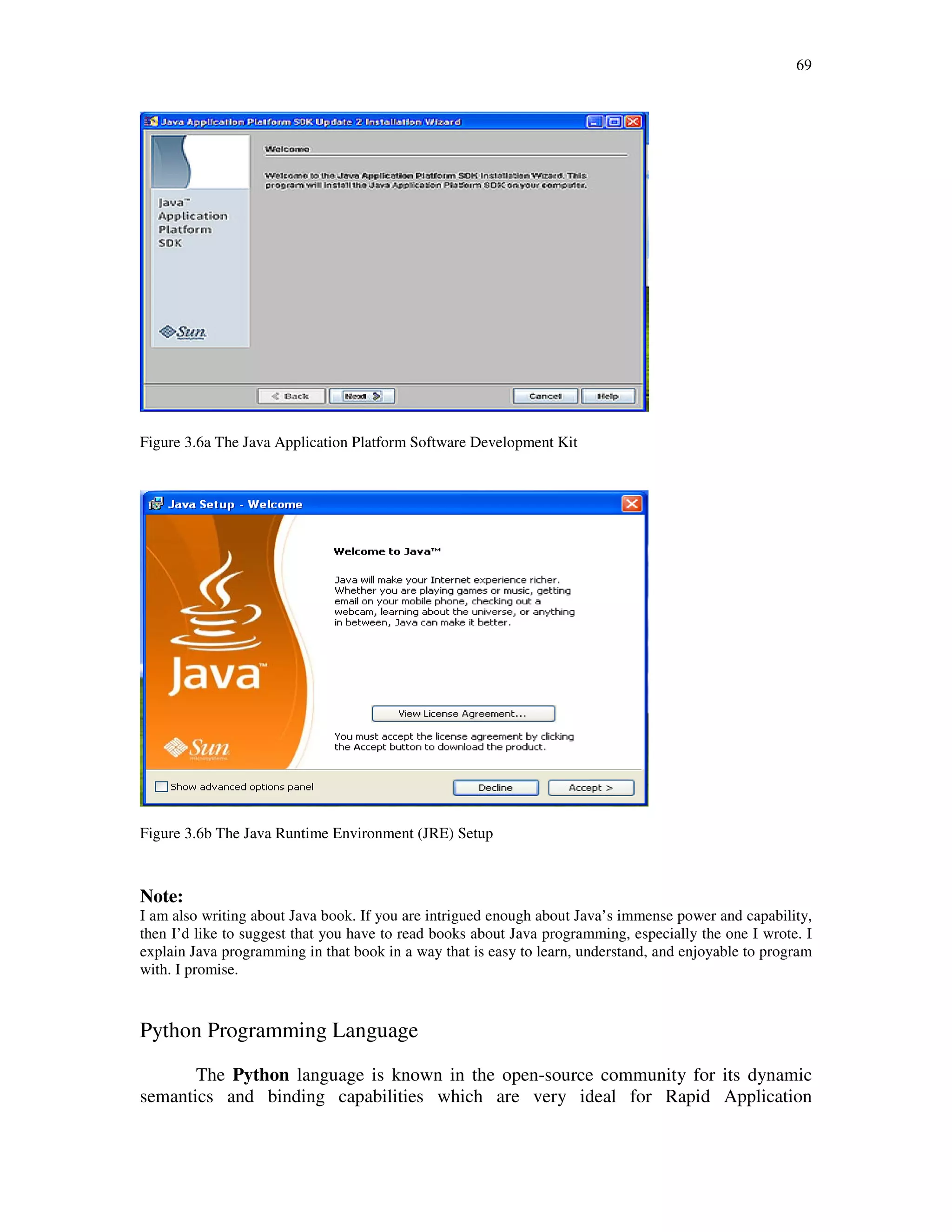 69
Figure 3.6a The Java Application Platform Software Development Kit
Figure 3.6b The Java Runtime Environment (JRE) Setup
Note:
I am also writing about Java book. If you are intrigued enough about Java’s immense power and capability,
then I’d like to suggest that you have to read books about Java programming, especially the one I wrote. I
explain Java programming in that book in a way that is easy to learn, understand, and enjoyable to program
with. I promise.
Python Programming Language
The Python language is known in the open-source community for its dynamic
semantics and binding capabilities which are very ideal for Rapid Application
 