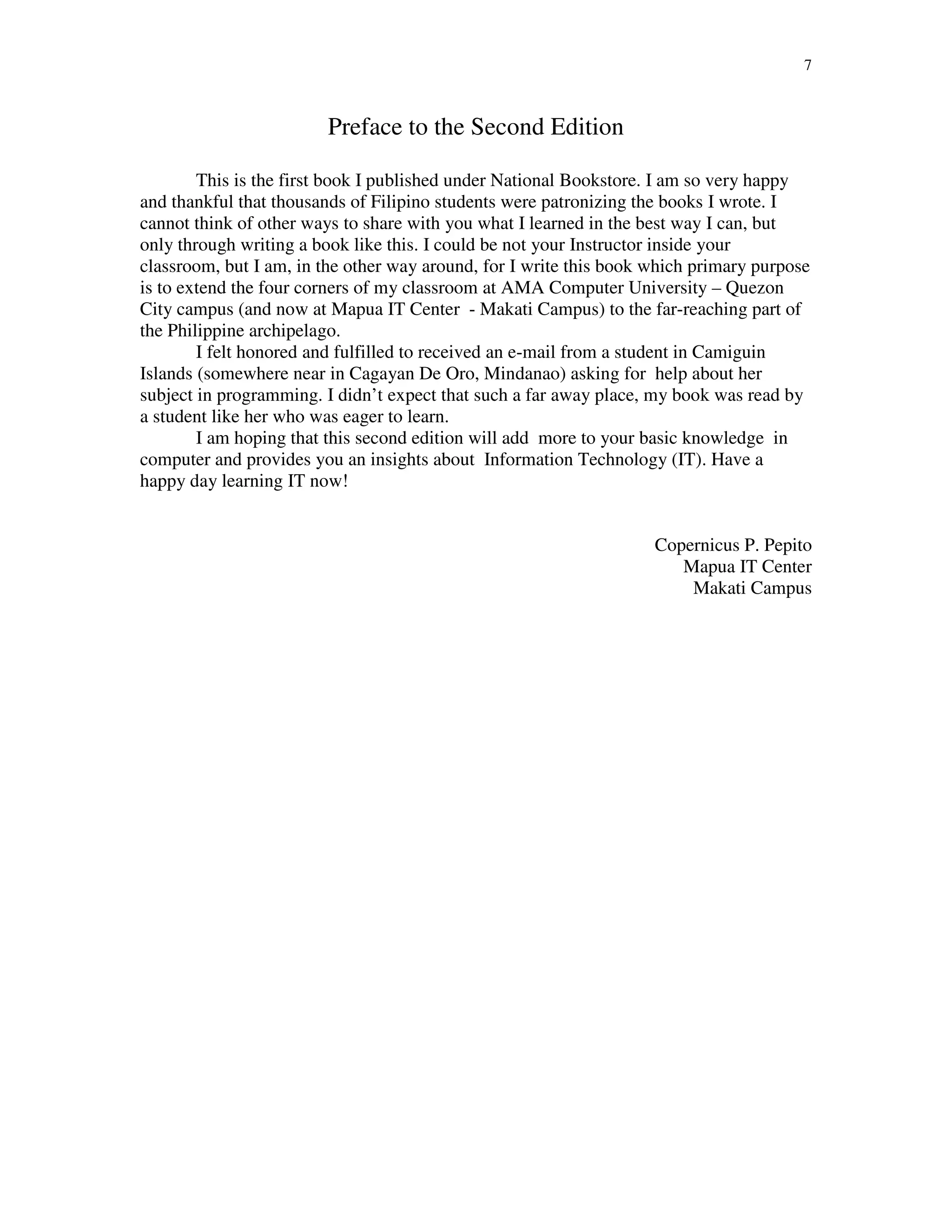7
Preface to the Second Edition
This is the first book I published under National Bookstore. I am so very happy
and thankful that thousands of Filipino students were patronizing the books I wrote. I
cannot think of other ways to share with you what I learned in the best way I can, but
only through writing a book like this. I could be not your Instructor inside your
classroom, but I am, in the other way around, for I write this book which primary purpose
is to extend the four corners of my classroom at AMA Computer University – Quezon
City campus (and now at Mapua IT Center - Makati Campus) to the far-reaching part of
the Philippine archipelago.
I felt honored and fulfilled to received an e-mail from a student in Camiguin
Islands (somewhere near in Cagayan De Oro, Mindanao) asking for help about her
subject in programming. I didn’t expect that such a far away place, my book was read by
a student like her who was eager to learn.
I am hoping that this second edition will add more to your basic knowledge in
computer and provides you an insights about Information Technology (IT). Have a
happy day learning IT now!
Copernicus P. Pepito
Mapua IT Center
Makati Campus
 