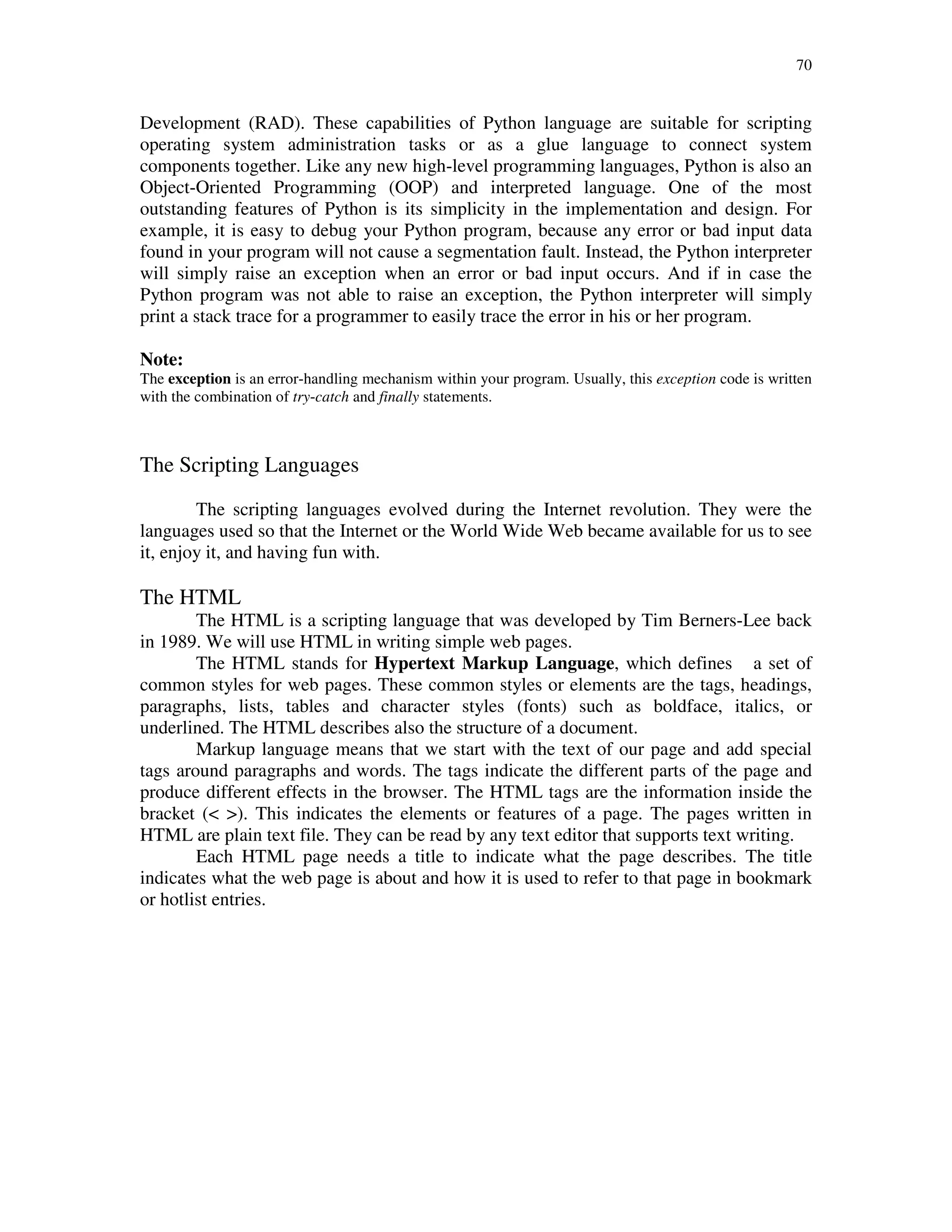 70
Development (RAD). These capabilities of Python language are suitable for scripting
operating system administration tasks or as a glue language to connect system
components together. Like any new high-level programming languages, Python is also an
Object-Oriented Programming (OOP) and interpreted language. One of the most
outstanding features of Python is its simplicity in the implementation and design. For
example, it is easy to debug your Python program, because any error or bad input data
found in your program will not cause a segmentation fault. Instead, the Python interpreter
will simply raise an exception when an error or bad input occurs. And if in case the
Python program was not able to raise an exception, the Python interpreter will simply
print a stack trace for a programmer to easily trace the error in his or her program.
Note:
The exception is an error-handling mechanism within your program. Usually, this exception code is written
with the combination of try-catch and finally statements.
The Scripting Languages
The scripting languages evolved during the Internet revolution. They were the
languages used so that the Internet or the World Wide Web became available for us to see
it, enjoy it, and having fun with.
The HTML
The HTML is a scripting language that was developed by Tim Berners-Lee back
in 1989. We will use HTML in writing simple web pages.
The HTML stands for Hypertext Markup Language, which defines a set of
common styles for web pages. These common styles or elements are the tags, headings,
paragraphs, lists, tables and character styles (fonts) such as boldface, italics, or
underlined. The HTML describes also the structure of a document.
Markup language means that we start with the text of our page and add special
tags around paragraphs and words. The tags indicate the different parts of the page and
produce different effects in the browser. The HTML tags are the information inside the
bracket (< >). This indicates the elements or features of a page. The pages written in
HTML are plain text file. They can be read by any text editor that supports text writing.
Each HTML page needs a title to indicate what the page describes. The title
indicates what the web page is about and how it is used to refer to that page in bookmark
or hotlist entries.
 